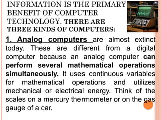 INFORMATION IS THE PRIMARY
BENEFIT OF COMPUTER
TECHNOLOGY. THERE ARE
THREE KINDS OF COMPUTERS:
1. Analog computers are almost extinct
today. These are different from a digital
computer because an analog computer can
perform several mathematical operations
simultaneously. It uses continuous variables
for mathematical operations and utilizes
mechanical or electrical energy. Think of the
scales on a mercury thermometer or on the gas
gauge of a car.
 