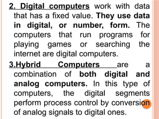2. Digital computers work with data
that has a fixed value. They use data
in digital, or number, form. The
computers that run programs for
playing games or searching the
internet are digital computers.
3.Hybrid Computers are a
combination of both digital and
analog computers. In this type of
computers, the digital segments
perform process control by conversion
of analog signals to digital ones.
 