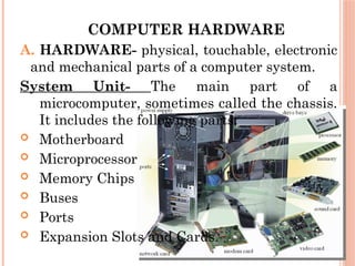 COMPUTER HARDWARE
A. HARDWARE- physical, touchable, electronic
and mechanical parts of a computer system.
System Unit- The main part of a
microcomputer, sometimes called the chassis.
It includes the following parts:
 Motherboard
 Microprocessor
 Memory Chips
 Buses
 Ports
 Expansion Slots and Cards.
 