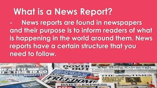 What is a News Report?
- News reports are found in newspapers
and their purpose is to inform readers of what
is happening in the world around them. News
reports have a certain structure that you
need to follow.
 