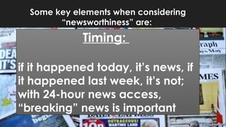 Some key elements when considering
“newsworthiness” are:
Timing:
if it happened today, it’s news, if
it happened last week, it’s not;
with 24-hour news access,
“breaking” news is important
 