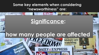 Some key elements when considering
“newsworthiness” are:
Significance:
how many people are affected
 