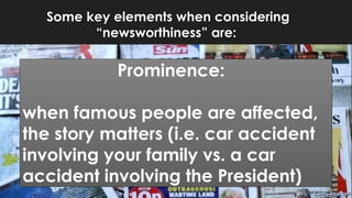 Some key elements when considering
“newsworthiness” are:
Prominence:
when famous people are affected,
the story matters (i.e. car accident
involving your family vs. a car
accident involving the President)
 