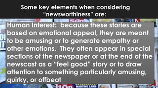 Some key elements when considering
“newsworthiness” are:
Human Interest: because these stories are
based on emotional appeal, they are meant
to be amusing or to generate empathy or
other emotions. They often appear in special
sections of the newspaper or at the end of the
newscast as a “feel good” story or to draw
attention to something particularly amusing,
quirky, or offbeat
 
