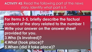ACTIVITY #2: Read the following part of the news
story. Identify what part is it.
For items 3-5, briefly describe the factual
content of the story related to the number 1
Write your answer on the answer sheet
provided for you.
3.Who (is involved)?
4.What (took place)?
5.When (did it take place)?
 