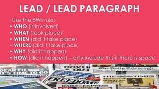 LEAD / LEAD PARAGRAPH
- Use the 5Ws rule:
• WHO (is involved)
• WHAT (took place)
• WHEN (did it take place)
• WHERE (did it take place)
• WHY (did it happen)
• HOW (did it happen) – only include this if there is space
 