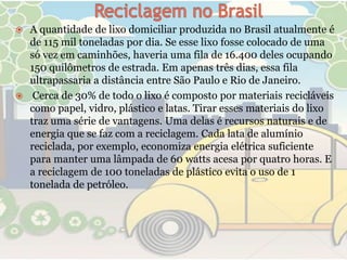  A quantidade de lixo domiciliar produzida no Brasil atualmente é
  de 115 mil toneladas por dia. Se esse lixo fosse colocado de uma
  só vez em caminhões, haveria uma fila de 16.400 deles ocupando
  150 quilômetros de estrada. Em apenas três dias, essa fila
  ultrapassaria a distância entre São Paulo e Rio de Janeiro.
 Cerca de 30% de todo o lixo é composto por materiais recicláveis
  como papel, vidro, plástico e latas. Tirar esses materiais do lixo
  traz uma série de vantagens. Uma delas é recursos naturais e de
  energia que se faz com a reciclagem. Cada lata de alumínio
  reciclada, por exemplo, economiza energia elétrica suficiente
  para manter uma lâmpada de 60 watts acesa por quatro horas. E
  a reciclagem de 100 toneladas de plástico evita o uso de 1
  tonelada de petróleo.
 