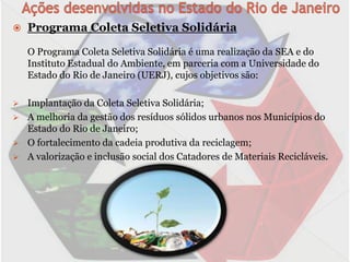    Programa Coleta Seletiva Solidária

    O Programa Coleta Seletiva Solidária é uma realização da SEA e do
    Instituto Estadual do Ambiente, em parceria com a Universidade do
    Estado do Rio de Janeiro (UERJ), cujos objetivos são:

   Implantação da Coleta Seletiva Solidária;
   A melhoria da gestão dos resíduos sólidos urbanos nos Municípios do
    Estado do Rio de Janeiro;
   O fortalecimento da cadeia produtiva da reciclagem;
   A valorização e inclusão social dos Catadores de Materiais Recicláveis.
 