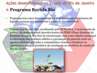    Programa Recicla Rio
   Programa tem como foco estratégico a implementação de sistemas de
    logística reversa que incentivem a coleta de lixo reciclável.

   O programa Recicla-Rio, coordenado pela SUPS/SEA, é instrumento da
    política de resíduos e está inserido dentro do PERS (Plano Estadual de
    Resíduos Sólidos). Em fase de estruturação, tem como objetivo principal
    a valorização dos resíduos sólidos e a promoção da parceria entre os
    agentes públicos, privados e comunitários visando a fortalecer as
    iniciativas e a cadeia produtiva da reciclagem no território do estado do
    Rio de Janeiro.
 