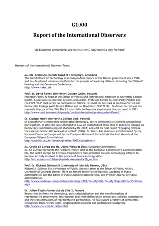 G1000	
  
              Report	
  of	
  the	
  International	
  Observers	
  

               ‘As European democracies are in crisis the G1000 shows a way forward’




Members of the International Observer Team:


       Ms. Ida Andersen (Danish Board of Technology, Denmark)
       The Danish Board of Technology is an independent council of the Danish government since 1986
       and has developed numerous methods for the purpose of involving citizens, including the Citizens’
       Hearing and the Consensus Conference.
       http://www.tekno.dk

       Prof. dr. David Farrell (University College Dublin, Ireland)
       Professor Farrell is head of the School of Politics and International Relations at University College
       Dublin. A specialist in electoral systems and parties, Professor Farrell co-edits Party Politics and
       the ECPR/OUP book series on Comparative Politics. His most recent book is Political Parties and
       Democratic Linkage (with Russell Dalton and Ian McAllister; OUP 2011). Professor Farrell was the
       research director of the ‘We The Citizens’ Irish deliberative experiment that occurred in 2011.
       http://www.ucd.ie/research/people/politicsintrelations/professordavidfarrell/

       Dr. Clodagh Harris (University College Cork, Ireland)
       Dr Clodagh Harris researches deliberative democracy, active democratic citizenship and political
       participation. In 2004 she was seconded to TASC an independent think tank in Dublin to manage its
       Democracy Commission project (funded by the JRCT) and edit its final report ‘Engaging citizens
       the case for democratic renewal in Ireland’ (2005). Dr. Harris has also been commissioned by the
       National Forum on Europe and by the European Movement to facilitate the Irish strands of the
       European Citizens Consultations.
       http://publish.ucc.ie/researchprofiles/B007/clodaghharris

       Ms. Cécile Le Clercq and Ms. Joana Vieira da Silva (European Commission)
       Ms. Le Clercq represents the ‘Citizens' Policy’ Unit at the European Commission’s Communication
       DG. The unit’s Europe for Citizens programme’s main priorities include encouraging citizens to
       become actively involved in the process of European integration.
       http://ec.europa.eu/citizenship/who-we-are/doc58_en.htm

       Prof. Dr. Richard Stilmann II (University of Colorado Denver, USA)
       Richard J. Stillman II is a Professor of Public Administration at the School of Public Affairs,
       University of Colorado Denver. He is an elected fellow in the National Academy of Public
       Administration and the Editor of Public Administration Review, The Premier Journal of Public
       Administration.
       http://www.ucdenver.edu/academics/colleges/SPA/FacultyStaff/Faculty/Pages/RichardStillman.
       aspx

       Dr. Julien Talpin (Université de Lille 2, France)
       Researches deliberative democracy, political socialisation and the transformations of
       representative government. His research deals with deliberative democracy, political socialisation
       and the transformations of representative government. He has studied a variety of democratic
       innovations from citizen juries, neighbourhood councils and participatory budgeting.
       http://www.csu.cnrs.fr/talpin.html
 