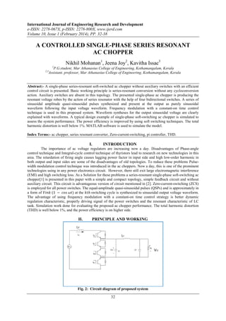 International Journal of Engineering Research and Development
e-ISSN: 2278-067X, p-ISSN: 2278-800X, www.ijerd.com
Volume 10, Issue 1 (February 2014), PP. 32-38
32
A CONTROLLED SINGLE-PHASE SERIES RESONANT
AC CHOPPER
Nikhil Mohanan1
, Jeena Joy2
, Kavitha Issac3
1
P.G.student, Mar Athanasius College of Engineering, Kothamangalam, Kerala
2,3
Assistant. professor, Mar Athanasius College of Engineering, Kothamangalam, Kerala
Abstract:- A single-phase series-resonant soft-switched ac chopper without auxiliary switches with an efficient
control circuit is presented. Basic working principle is series-resonant conversion without any cycloconversion
action. Auxiliary switches are absent in this topology. The presented single-phase ac chopper is producing the
resonant voltage robes by the action of series resonator with the help of four bidirectional switches. A series of
sinusoidal amplitude quasi-sinusoidal pulses synthesized and present at the output as purely sinusoidal
waveform following the input voltage waveform. Frequency modulation with a constant-on time control
technique is used in this proposed system. Waveform syntheses for the output sinusoidal voltage are clearly
explained with waveforms. A typical design example of single-phase soft-switching ac chopper is simulated to
assess the system performance. The power efficiency is improved by using soft switching techniques. The total
harmonic distortion is well below 1%. MATLAB software is used to simulate the model.
Index Terms:- ac chopper, series resonant converter, Zero-current-switching, pi controller, THD.
I. INTRODUCTION
The importance of ac voltage regulators are increasing now a day. Disadvantages of Phase-angle
control technique and Integral-cycle control technique of thyristors lead to research on new technologies in this
area. The retardation of firing angle causes lagging power factor in input side and high low-order harmonic in
both output and input sides are some of the disadvantages of old topologies. To reduce these problems Pulse-
width modulation control technique was introduced in the ac choppers. Now a day, this is one of the prominent
technologies using in any power electronics circuit. However, there still exit large electromagnetic interference
(EMI) and high switching loss. As a Solution for these problems a series-resonant single-phase soft-switching ac
chopper[1] is presented in this paper with a simple and compact topology, simple feedback circuit and without
auxiliary circuit. This circuit is advantageous version of circuit mentioned in [2]. Zero-current-switching (ZCS)
is employed for all power switches. The equal-amplitude quasi-sinusoidal pulses (QSPs) and is approximately in
a form of 𝑉𝑖𝑛𝑘 (1 − 𝑐𝑜𝑠 𝜔𝑡) at the 𝑘𝑡ℎ switching cycle is synthesized to sinusoidal output voltage waveform.
The advantage of using frequency modulation with a constant-on time control strategy is better dynamic
regulation characteristic, properly driving signal of the power switches and the resonant characteristic of LC
tank. Simulation work done for evaluating the proposed ac chopper performance. The total harmonic distortion
(THD) is well below 1%, and the power efficiency is on higher side.
II. PRINCIPLE AND WORKING
Fig. 2: Circuit diagram of proposed system
 