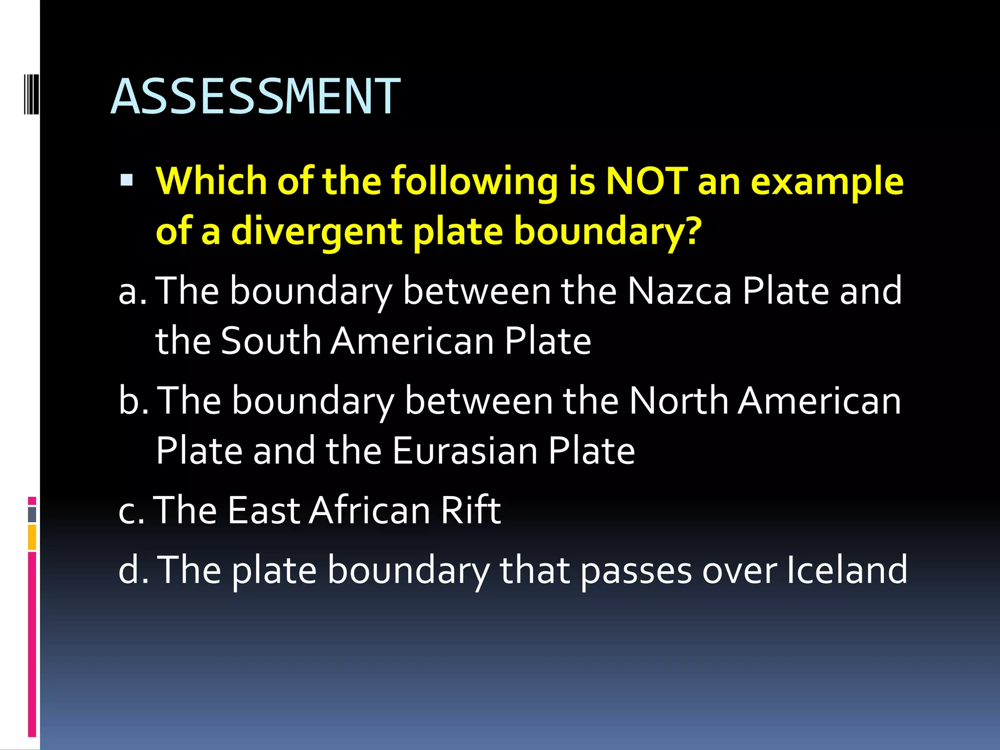 ASSESSMENT
 Which of the following is NOT an example
of a divergent plate boundary?
a.The boundary between the Nazca Plate and
the South American Plate
b.The boundary between the North American
Plate and the Eurasian Plate
c.The East African Rift
d.The plate boundary that passes over Iceland
 