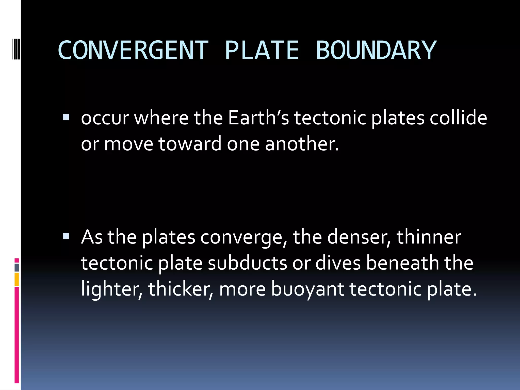 CONVERGENT PLATE BOUNDARY
 occur where the Earth’s tectonic plates collide
or move toward one another.
 As the plates converge, the denser, thinner
tectonic plate subducts or dives beneath the
lighter, thicker, more buoyant tectonic plate.
 