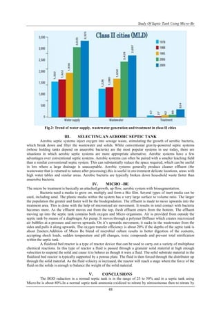 Study Of Septic Tank Using Micro-Be
48
Fig.2: Trend of water supply, wastewater generation and treatment in class II cities
III. SELECTING AN AEROBIC SEPTIC TANK
Aerobic septic systems inject oxygen into sewage waste, stimulating the growth of aerobic bacteria,
which break down and filter the wastewater and solids. While conventional gravity-powered septic systems
(whose holding tanks depend on anaerobic bacteria) are the most popular systems in use today, there are
situations in which aerobic septic systems are more appropriate alternative. Aerobic systems have a few
advantages over conventional septic systems. Aerobic systems can often be paired with a smaller leaching field
than a similar conventional septic system. This can substantially reduce the space required, which can be useful
in lots where a large drainage is unacceptable. Aerobic systems generally produce cleaner effluent (the
wastewater that is returned to nature after processing).this is useful in environment delicate locations, areas with
high water tables and similar areas. Aerobic bacteria are typically broken down household waste faster than
anaerobic bacteria.
IV. MICRO –BE
The micro be treatment is basically an attached growth, up flow, aerobic system with bioaugmentation.
Bacteria need a media to grow on, multiply and form a Bio film. Several types of inert media can be
used, including sand. The plastic media within the system has a very large surface to volume ratio. The larger
the population the greater and faster will be the biodegradation. The effluent is made to move upwards into the
treatment area. This is done with the help of micronized air movement. It results in total contact with bacteria
becomes more. As the effluent moves out from the top, fresh effluent enters from the bottom. The effluent
moving up into the septic tank contains both oxygen and Micro organisms. Air is provided from outside the
septic tank by means of a diaphragm Air pump. It moves through a polymer Diffuser which creates micronized
air bubbles at a pressure and moves upwards. On it’s upwards movement; it sucks in the wastewater from the
sides and pulls it along upwards. The oxygen transfer efficiency is about 20% if the depths of the septic tank is
about 2meters.Addition of Micro Be blend of microbial culture results in better digestion of the contents,
accepting shock loads, sudden temperature and pH changes, toxic compounds and prevent total nitrification
within the septic tank.
A fluidized bed reactor is a type of reactor device that can be used to carry out a variety of multiphase
chemical reactions. In this type of reactor a fluid is passed through a granular solid material at high enough
velocities to suspend the solid and cause it to behave as though it were a fluid. The solid substrate material in the
fluidized bed reactor is typically supported by a porous plate. The fluid is then forced through the distributor up
through the solid material. As the fluid velocity is increased, the reactor will reach a stage where the force of the
fluid on the solids is enough to balance the weight of the solid material.
V. CONCLUSIONS
The BOD reduction in a normal septic tank is in the range of 25 to 50% and in a septic tank using
Micro-be is about 80%.In a normal septic tank ammonia oxidized to nitrate by nitrosomonas then to nitrate by
 
