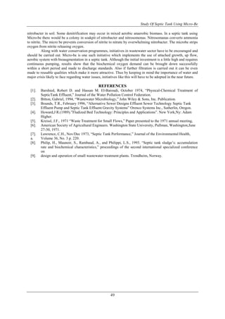 Study Of Septic Tank Using Micro-Be
49
nitrobacter in soil. Some denitrification may occur in mixed aerobic anaerobic biomass. In a septic tank using
Micro-be there would be a colony in soakpit of nitrobacter and nitrosomonas. Nitrosomanas converts ammonia
to nitrite. The micro be prevents conversion of nitrite to nitrate by overwhelming nitrobacter. The microbe strips
oxygen from nitrite releasing oxygen.
Along with water conservation programmes, initiatives in wastewater sector have to be encouraged and
should be carried out. Micro-be is one such initiative which implements the use of attached growth, up flow,
aerobic system with bioaugmentation in a septic tank. Although the initial investment is a little high and requires
continuous pumping, results show that the biochemical oxygen demand can be brought down successfully
within a short period and made to discharge standards. Also if further filtration is carried out it can be even
made to reusable qualities which make it more attractive. Thus by keeping in mind the importance of water and
major crisis likely to face regarding water issues, initiatives like this will have to be adopted in the near future.
REFERENCES
[1]. Barshied, Robert D. and Hassan M. El-Baroudi, October 1974, “Physical-Chemical Treatment of
SepticTank Effluent,” Journal of the Water Pollution Control Federation.
[2]. Bitton, Gabriel, 1994, “Wastewater Microbiology,” John Wiley & Sons, Inc. Publication.
[3]. Bounds, T.R., February 1996, “Alternative Sewer Designs Effluent Sewer Technology Septic Tank
Effluent Pump and Septic Tank Effluent Gravity Systems” Orenco Systems Inc., Sutherlin, Oregon.
[4]. Howard,J R.(1989).”Fludized Bed Technology: Principles and Applications”. New York,Ny: Adam
Higher.
[5]. Kreissl, J.F., 1971 “Waste Treatment for Small Flows,” Paper presented to the 1971 annual meeting,
[6]. American Society of Agricultural Engineers. Washington State University, Pullman, Washington,June
27-30, 1971.
[7]. Lawrence, C.H., Nov/Dec 1973, “Septic Tank Performance,” Journal of the Environmental Health,
a. Volume 36, No. 3 p. 220.
[8]. Philip, H., Maunoir, S., Rambaud, A., and Philippi, L.S., 1993. “Septic tank sludge’s: accumulation
rate and biochemical characteristics,” proceedings of the second international specialized conference
on
[9]. design and operation of small wastewater treatment plants. Trondheim, Norway.
 