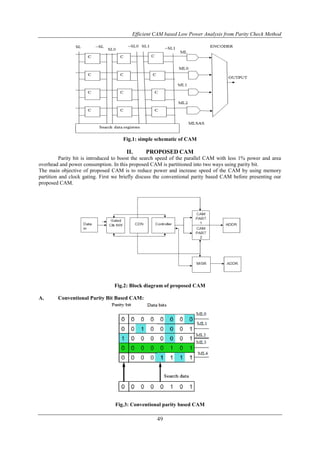 Efficient CAM based Low Power Analysis from Parity Check Method
49
Fig.1: simple schematic of CAM
II. PROPOSED CAM
Parity bit is introduced to boost the search speed of the parallel CAM with less 1% power and area
overhead and power consumption. In this proposed CAM is partitioned into two ways using parity bit.
The main objective of proposed CAM is to reduce power and increase speed of the CAM by using memory
partition and clock gating. First we briefly discuss the conventional parity based CAM before presenting our
proposed CAM.
Fig.2: Block diagram of proposed CAM
A. Conventional Parity Bit Based CAM:
Fig.3: Conventional parity based CAM
 