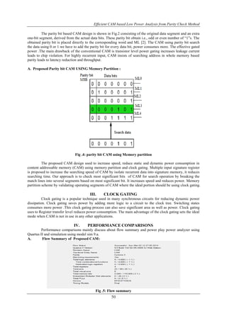 Efficient CAM based Low Power Analysis from Parity Check Method
50
The parity bit based CAM design is shown in Fig.2 consisting of the original data segment and an extra
one-bit segment, derived from the actual data bits. These parity bit obtain i.e., odd or even number of “1”s. The
obtained parity bit is placed directly to the corresponding word and ML [2]. The CAM using parity bit search
the data using 0 or 1.we have to add the parity bit for every data bit, power consumes more. The effective gated
power .The main drawback of the conventional CAM is transistor level power gating increases leakage current
leads to chip violation. For highly recurrent input, CAM insists of searching address in whole memory based
parity leads to latency reduction and throughput.
A. Proposed Parity bit CAM USING Memory Partition :
Fig .4: parity bit CAM using Memory partition
The proposed CAM design used to increase speed, reduce static and dynamic power consumption in
content addressable memory (CAM) using memory partition and clock gating. Multiple input signature register
is proposed to increase the searching speed of CAM by isolate recurrent data into signature memory, it reduces
searching time. Our approach is to check most significant bits of CAM for search operation by breaking the
match lines into several segments based on most significant bit. It increases speed and reduces power. Memory
partition scheme by validating operating segments of CAM where the ideal portion should be using clock gating.
III. CLOCK GATING
Clock gating is a popular technique used in many synchronous circuits for reducing dynamic power
dissipation. Clock gating saves power by adding more logic to a circuit to the clock tree. Switching states
consumes more power .This clock gating process can also save significant area as well as power. Clock gating
uses to Register transfer level reduces power consumption. The main advantage of the clock gating sets the ideal
mode when CAM is not in use in any other applications.
IV. PERFORMANCE COMPARISONS
Performance comparisons mainly discuss about flow summary and power play power analyzer using
Quartus II and simulation using model sim 9.a.
A. Flow Summary of Proposed CAM:
Fig .5: Flow summary
 