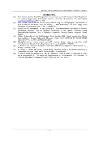 Efficient CAM based Low Power Analysis from Parity Check Method
53
REFERENCES
[1]. Scott Beamer, Mehmet Akgul “Design of low power content addressable Memory (CAM)” Department
of Electrical Engineering & Computer Science University of California, Berkeleyfsbeamer,
akgulg@eecs.berkeley.edu May 7, 2009.
[2]. Anh-Tuan Do, Shoushun Chen, Zhi-Hui Kong, and Kiat Seng Yeo “A High Speed Low Power CAM
With a Parity Bit and Power-Gated ML Sensing” ”, IEEE Transactions on Very Large Scale
Integration (VLSI) Systems, Vol. 21, No. 1, January 2013.
[3]. Shyue-Kung Lu, Guan-Quan Lin, and Sy-Yen Kuo “Yield Enhancement Techniques for Content-
Addressable Memories” Dep. of Electronic Engineering, Fu Jen Catholic University, Taipei,
Taiwansklu@ee.fju.edu.tw *Dep. of Electrical Engineering, National Taiwan University, Taipei,
Taiwan
[4]. Oleksiy Tyshchenko and Ali Sheikholeslami, Senior Member, IEEE “Match Sensing Using Match-
Line Stability in Content-Addressable Memories (CAM) IEEE JOURNAL OF SOLID-STATE
CIRCUITS, VOL. 43, NO. 9, SEPTEMBER 2008.
[5]. S.Baeg "Low-power ternary content-addressable memory design using a segmented match
line", IEEETrans. Circuits Syst. I, Reg. Papers, vol. 55, no. 6, pp.1485 -1494 2008
[6]. D. Patterson and J. Hennessy, Computer Architecture: A Quantitative Approach, 3rd ed. Norwell, MA:
Morgan Kaufmann, 2003.
[7]. J. Koomey, S. Berard, M. Sanchez, and H. Wong, “Assessing trends in the electrical efficiency of
computation over time,” IEEE Annals History Comput., to be published.
[8]. D.Pham, S. Asano, M. Bolliger,M. N. Day, H. P. Hofstee, C. Johns, J. Kahle, A. Kameyama, J. Keaty,
and Y. Masubuchi et al., “The design and implementation of a first-generation CELL processor,” in
Proc. Int. Solid-State Circuits Conf. (ISSCC) 2005–2010, 2005, pp. 184–592.
 