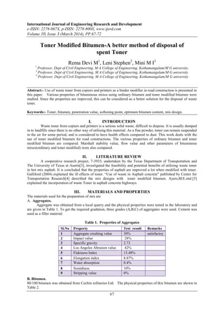 International Journal of Engineering Research and Development
e-ISSN: 2278-067X, p-ISSN: 2278-800X, www.ijerd.com
Volume 10, Issue 3 (March 2014), PP.67-72
67
Toner Modified Bitumen-A better method of disposal of
spent Toner
Rema Devi M1
, Leni Stephen2
, Mini M I3
1
Professor, Dept of Civil Engineering, M A College of Engineering, Kothamangalam/M G university,
2
Professor, Dept of Civil Engineering, M A College of Engineering, Kothamangalam/M G university
3
Professor, Dept of Civil Engineering, M A College of Engineering, Kothamangalam/M G university
Abstract:- Use of waste toner from copiers and printers as a binder modifier in road construction is presented in
this paper. Various properties of bituminous mixes using ordinary bitumen and toner modified bitumen were
studied. Since the properties are improved, this can be considered as a better solution for the disposal of waste
toner.
Keywords:- Toner, bitumen, penetration value, softening point, optimum bitumen content, mix design.
I. INTRODUCTION
Waste toner from copiers and printers is a serious solid waste, difficult to dispose. It is usually dumped
in to landfills since there is no other way of utilising this material. As a fine powder, toner can remain suspended
in the air for some period, and is considered to have health effects compared to dust. This work deals with the
use of toner modified bitumen for road constructions. The various properties of ordinary bitumen and toner
modified bitumen are compared. Marshall stability value, flow value and other parameters of bituminous
mixes(ordinary and toner modified) were also compared.
II. LITERATURE REVIEW
A cooperative research project, 7-3933, undertaken by the Texas Department of Transportation and
The University of Texas at Austin[3], investigated the feasibility and potential benefits of utilising waste toner
in hot mix asphalt. It is concluded that the properties of asphalt are improved a lot when modified with toner.
Galliford (2004) explained the ill effects of toner. “Use of waste in Asphalt concrete” published by Centre for
Transportation Research[4] described the mix designs with toner modified bitumen. Ayers,M.E.etal.[5]
explained the incorporation of waste Toner in asphalt concrete highways.
III. MATERIALS AND PROPERTIES
The materials used for the preparation of mix are
A. Aggregates.
Aggregate was obtained from a local quarry and the physical properties were tested in the laboratory and
are given in Table 1. To get the required gradation, three grades (A,B,C) of aggregates were used. Cement was
used as a filler material.
Table 1. Properties of Aggregates
B. Bitumen.
80/100 bitumen was obtained from Cochin refineries Ltd. The physical properties of this bitumen are shown in
Table 2.
Sl.No Property Test result Remarks
1 Aggregate crushing value 30% satisfactoy
2 Impact value 28%
3 Specific gravity 2.73
4 Los Angeles Abrasion value 42%
5 Flakiness Index 13.48%
6 Elongation index 8.87%
7 Water absorption 0.4%
8 Soundness 10%
9 Stripping value 0%
 