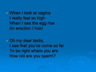  When I look at vagina
I really feel so high
When I see the egg rise
An erection I hold
 Oh my dear testis,
I see that you’ve come so far
To be right where you are
How old are you sperm?
 