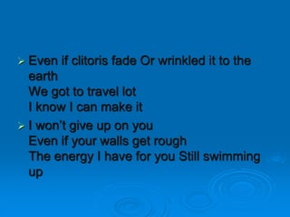  Even if clitoris fade Or wrinkled it to the
earth
We got to travel lot
I know I can make it
 I won’t give up on you
Even if your walls get rough
The energy I have for you Still swimming
up
 