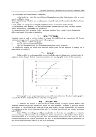 A Reliable data delivery in Mobile Ad hoc Network, Simulation Study 
40 
The following are used for performance comparison: 
A. Packet delivery ratio : The ratio of the no of data packets received at the destination to the no of data 
packets send by the source. 
B. End-to-End latency : The total end-to-end delay are evaluated, together with cumulative distribution function 
of the delay. 
C. Path length: The average end-to-end path length(no of nodes) for successful packet delivery. 
Packet forwarding times per hop (FTH): The average number of times a packet Is being forwarded from the 
routing layer to deliver a data packet over each hop[1]. 
D. Packet forwarding times per packet (FTP): The average number of times a packet is being forwarded to 
deliver data packets from source to destination. 
V. RELATED WORK 
Multipath routing is used in wireless medium to increase the reliability of data transmission [2]. Existing 
multipath routing protocols are classified into the following types: 
a. Using different available paths[3][4] 
b. Packets replication with multiple paths 
c. Split and multipath delivery and reconstruction using some coding techniques. 
The connectivity between the mobile node and base station server can be improved by making use of 
opportunistic forwarding [5]. 
VI. RESULT 
In this module, the performance of the proposed method is analyzed. Based on the analyzed results X-graphs 
are plotted. Delay is the basic parameters considered here and X-graph is plotted for this parameters. 
In this graph we are comparing existing system with proposed system. By observing this graph we 
conclude that the delay proposed system is better than existing system. 
VII. CONCLUSION 
To addresses the problem of data delivery in reliable manner for Highly dynamic Mobile adhoc 
Networks changing of network infrastructure makes the adhoc protocols incapable of providing required 
performance. In case of link or path break due to the node mobility the data packets which are within the 
forwarding area get lost before discovery of new path. To overcome this problem a new protocol is proposed 
called POR[1]. 
In the POR the forwarding area will be assumed within and the nodes are selected must be within the 
transmission range and these nodes will be further use for the transmission of data packets and the distance 
between them must be in such a way that nodes must her one another and because of this nodes can share all 
node information from one node to another node and make of this there will be no failure of path and all the 
data packets must be delivered correctly in time to the destination. 
 