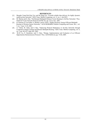 A Reliable data delivery in Mobile Ad hoc Network, Simulation Study 
REFERENCES 
[1]. Shengbo Yang,Chal Kiat Yeo and Bu Sung Lee “Towards reliable data delivery for highly dynamic 
mobile ad hoc networks,” IEEE Trans. Mobile Computing, vol. 11, no. 1, Jan 2012. 
[2]. M. Marina and S. Das, “On-Demand Multipath Distance Vector Routing in Ad Hoc Networks,” Proc. 
Ninth Int’l Conf. Network Protocols (ICNP ’01), pp. 14-23, Nov. 2001. 
[3]. D. Ganesan, R. Govindan, S. Shenker, and D. Estrin, “Highly Resilient, Energy-Efficient Multipath 
Routing in Wireless Sensor Networks,” ACM SIGMOBILE Mobile Computing and Comm. Rev., vol. 
5, no. 4, pp. 11-25, 2001. 
[4]. A. Valera, W. Seah, and S. Rao, “Improving Protocol Robustness in Ad Hoc Networks through 
Cooperative Packet Caching and Shortest Multipath Routing,” IEEE Trans. Mobile Computing, vol. 4, 
no. 5, pp. 443-457, Sept./Oct. 2005. 
[5]. M.-H. Lu, P. Steenkiste, and T. Chen, “Design, Implementation and Evaluation of an Efficient 
Opportunistic Retransmission Protocol,” Proc. ACM MobiCom, pp. 73-84, 2009. 
41 
