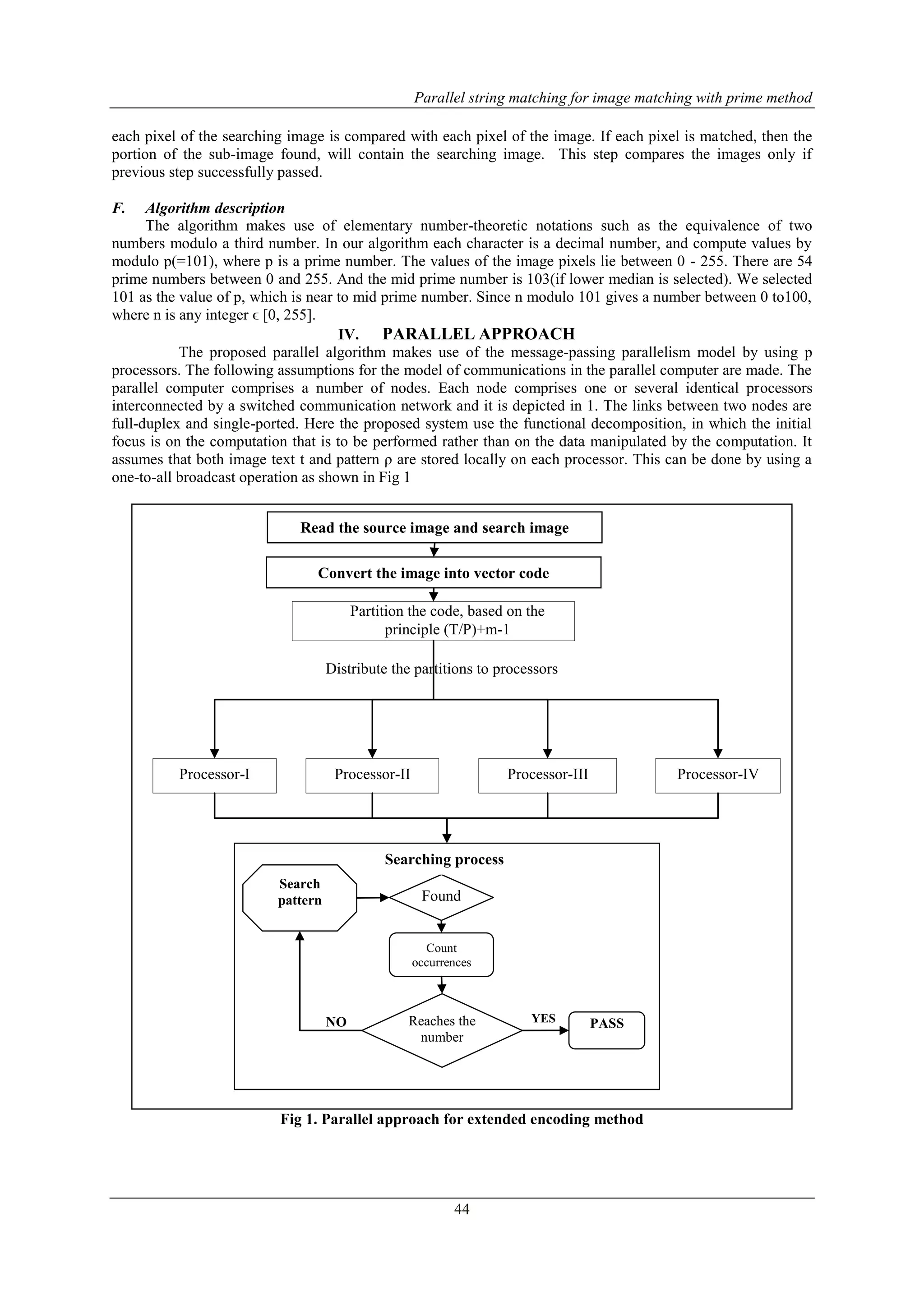 Parallel string matching for image matching with prime method
44
each pixel of the searching image is compared with each pixel of the image. If each pixel is matched, then the
portion of the sub-image found, will contain the searching image. This step compares the images only if
previous step successfully passed.
F. Algorithm description
The algorithm makes use of elementary number-theoretic notations such as the equivalence of two
numbers modulo a third number. In our algorithm each character is a decimal number, and compute values by
modulo p(=101), where p is a prime number. The values of the image pixels lie between 0 - 255. There are 54
prime numbers between 0 and 255. And the mid prime number is 103(if lower median is selected). We selected
101 as the value of p, which is near to mid prime number. Since n modulo 101 gives a number between 0 to100,
where n is any integer ϵ [0, 255].
IV. PARALLEL APPROACH
The proposed parallel algorithm makes use of the message-passing parallelism model by using p
processors. The following assumptions for the model of communications in the parallel computer are made. The
parallel computer comprises a number of nodes. Each node comprises one or several identical processors
interconnected by a switched communication network and it is depicted in 1. The links between two nodes are
full-duplex and single-ported. Here the proposed system use the functional decomposition, in which the initial
focus is on the computation that is to be performed rather than on the data manipulated by the computation. It
assumes that both image text t and pattern ρ are stored locally on each processor. This can be done by using a
one-to-all broadcast operation as shown in Fig 1
Fig 1. Parallel approach for extended encoding method
Distribute the partitions to processors
Partition the code, based on the
principle (T/P)+m-1
Processor-I Processor-II Processor-III Processor-IV
Read the source image and search image
YESNO
Search
pattern
Count
occurrences
Reaches the
number
PASS
Found
Searching process
Convert the image into vector code
 