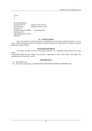 Intelligent Home Lighting System
59
{
count-- ;
}
}
Serial.println(count);
lcd.setCursor(7,2); //Setting cursor on LCD
lcd.print(count); //Updating counter in LCD
if(count==0)
digitalWrite(power, HIGH); //Switching Relay
else if(count!=0)
digitalWrite(power, LOW);
delay(50);
VI. CONCLUSION
The circuit effectively reduces the power consumption by automatically switching off power. It has a
variety of practical purposes such as in classrooms, homes, and offices etc. where there is a tendency of people
forgetting to switch off lights.
ACKNOWLEDGMENT
The success and final outcome of this project required a lot of guidance and assistance form many
people.
I respectfully thank Professor Sathya P for giving an opportunity to take up this project and explore the
fascinating realm of electronic circuits.
REFERENCES
[1]. Instructables.com-
[2]. http://www.instructables.com/id/PRESENCE-SENSNSING-CURRENT-CONTROLLER/
 