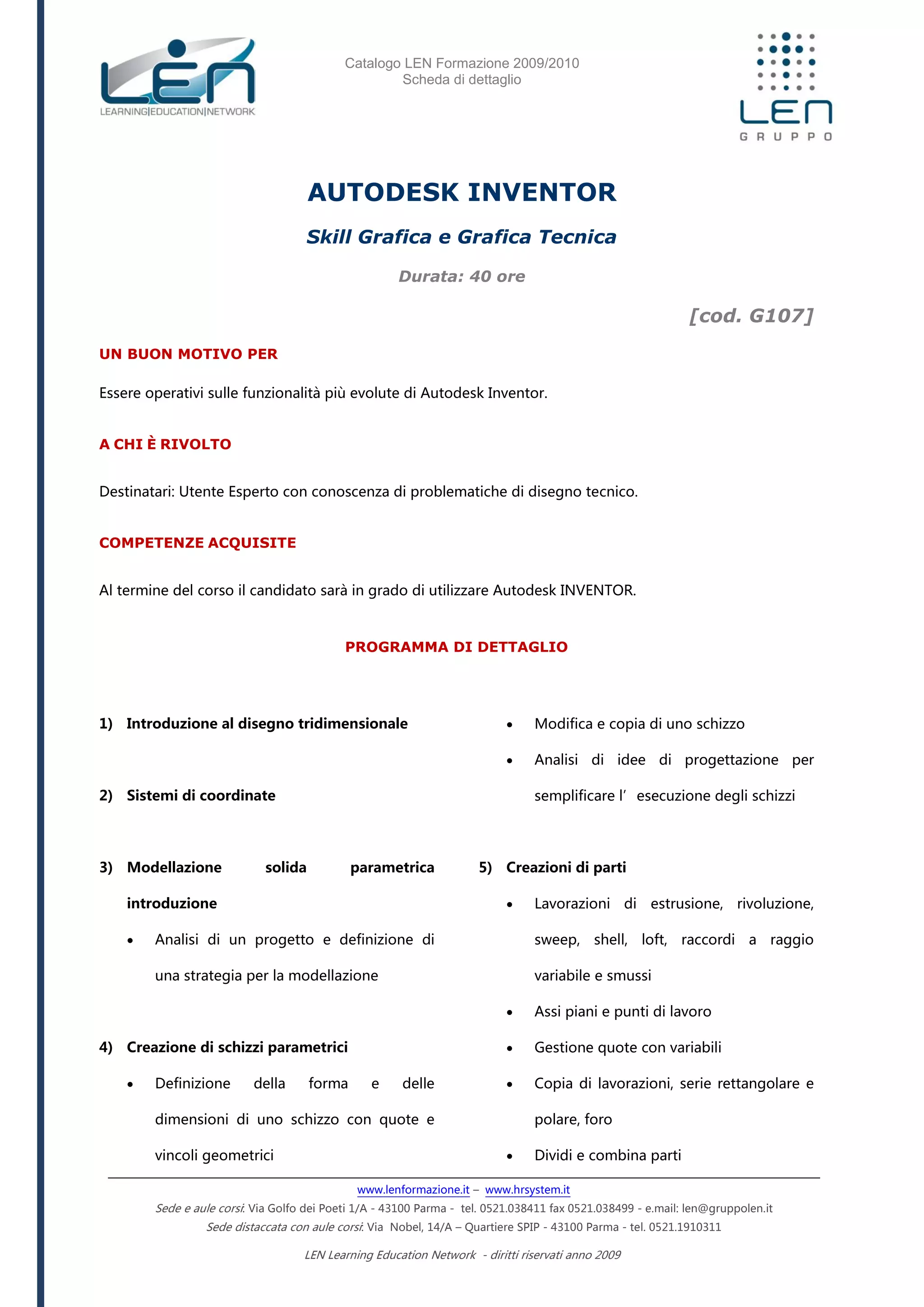 Catalogo LEN Formazione 2009/2010
Scheda di dettaglio
www.lenformazione.it – www.hrsystem.it
Sede e aule corsi: Via Golfo dei Poeti 1/A - 43100 Parma - tel. 0521.038411 fax 0521.038499 - e.mail: len@gruppolen.it
Sede distaccata con aule corsi: Via Nobel, 14/A – Quartiere SPIP - 43100 Parma - tel. 0521.1910311
LEN Learning Education Network - diritti riservati anno 2009
AUTODESK INVENTOR
Skill Grafica e Grafica Tecnica
Durata: 40 ore
[cod. G107]
UN BUON MOTIVO PER
Essere operativi sulle funzionalità più evolute di Autodesk Inventor.
A CHI È RIVOLTO
Destinatari: Utente Esperto con conoscenza di problematiche di disegno tecnico.
COMPETENZE ACQUISITE
Al termine del corso il candidato sarà in grado di utilizzare Autodesk INVENTOR.
PROGRAMMA DI DETTAGLIO
1) Introduzione al disegno tridimensionale
2) Sistemi di coordinate
3) Modellazione solida parametrica
introduzione
 Analisi di un progetto e definizione di
una strategia per la modellazione
4) Creazione di schizzi parametrici
 Definizione della forma e delle
dimensioni di uno schizzo con quote e
vincoli geometrici
 Modifica e copia di uno schizzo
 Analisi di idee di progettazione per
semplificare l’esecuzione degli schizzi
5) Creazioni di parti
 Lavorazioni di estrusione, rivoluzione,
sweep, shell, loft, raccordi a raggio
variabile e smussi
 Assi piani e punti di lavoro
 Gestione quote con variabili
 Copia di lavorazioni, serie rettangolare e
polare, foro
 Dividi e combina parti
 