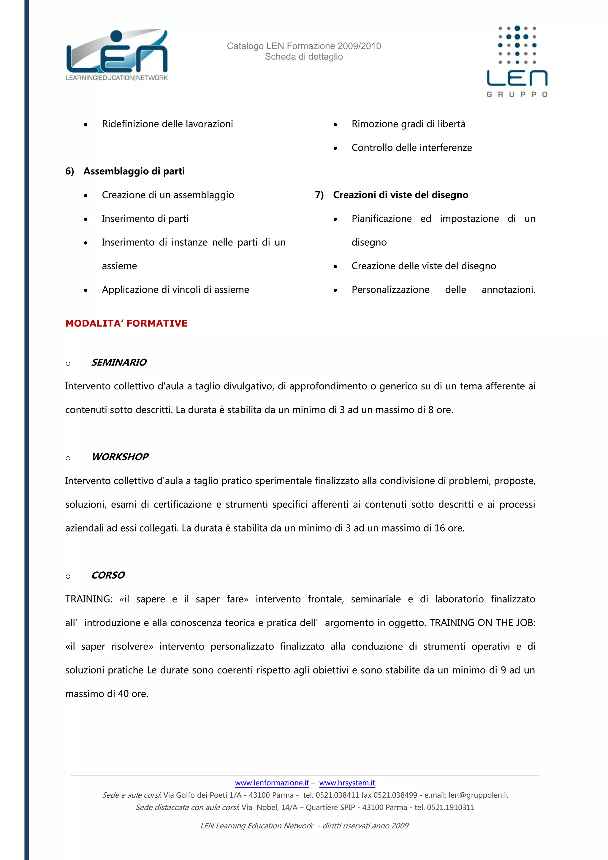 Catalogo LEN Formazione 2009/2010
Scheda di dettaglio
www.lenformazione.it – www.hrsystem.it
Sede e aule corsi: Via Golfo dei Poeti 1/A - 43100 Parma - tel. 0521.038411 fax 0521.038499 - e.mail: len@gruppolen.it
Sede distaccata con aule corsi: Via Nobel, 14/A – Quartiere SPIP - 43100 Parma - tel. 0521.1910311
LEN Learning Education Network - diritti riservati anno 2009
 Ridefinizione delle lavorazioni
6) Assemblaggio di parti
 Creazione di un assemblaggio
 Inserimento di parti
 Inserimento di instanze nelle parti di un
assieme
 Applicazione di vincoli di assieme
 Rimozione gradi di libertà
 Controllo delle interferenze
7) Creazioni di viste del disegno
 Pianificazione ed impostazione di un
disegno
 Creazione delle viste del disegno
 Personalizzazione delle annotazioni.
MODALITA’ FORMATIVE
o SEMINARIO
Intervento collettivo d'aula a taglio divulgativo, di approfondimento o generico su di un tema afferente ai
contenuti sotto descritti. La durata è stabilita da un minimo di 3 ad un massimo di 8 ore.
o WORKSHOP
Intervento collettivo d'aula a taglio pratico sperimentale finalizzato alla condivisione di problemi, proposte,
soluzioni, esami di certificazione e strumenti specifici afferenti ai contenuti sotto descritti e ai processi
aziendali ad essi collegati. La durata è stabilita da un minimo di 3 ad un massimo di 16 ore.
o CORSO
TRAINING: «il sapere e il saper fare» intervento frontale, seminariale e di laboratorio finalizzato
all’introduzione e alla conoscenza teorica e pratica dell’argomento in oggetto. TRAINING ON THE JOB:
«il saper risolvere» intervento personalizzato finalizzato alla conduzione di strumenti operativi e di
soluzioni pratiche Le durate sono coerenti rispetto agli obiettivi e sono stabilite da un minimo di 9 ad un
massimo di 40 ore.
 