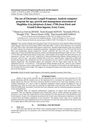 International Journal of Engineering Research and Development 
e-ISSN: 2278-067X, p-ISSN: 2278-800X, www.ijerd.com 
Volume 10, Issue 7 (July 2014), PP.46-51 
The use of Electronic Length Frequency Analysis computer 
program for age, growth and management assessment of 
Mugilidae Liza falcipinnis (Linné, 1758) from Ebrié and 
Grand-Lahou lagoons, Ivory Coast. 
1,2Ebram Luc Gervais DJADJI, 1Justin Kouadio KONAN, 1Soumaïla SYLLA, 
3Wongbé YTE, 1*Boua Célestin ATSE, 2Paul Essetchi KOUAMELN 
1Centre de Recherches Océanologiques (CRO), BPV 18 Abidjan, Côte d’Ivoire 
2UFR Biosciences, Université Felix Houphouët-Boigny, 22 BP 582 Abidjan 22, Côte d’Ivoire 
3Centre National de Recherche Agronomique (CNRA), 01 BP 1740 Abidjan 01, Côte d'Ivoire 
Abstract:- Age, growth, mortality and exploitation status of Liza falcipinnis were studied in Ebrié and Grand- 
Lahou lagoons, Ivory Coast from January 2006 to December 2007. A total of 2162 specimens were examined 
(914 and 1248 in Ebrié and Grand-Lahou lagoons respectively). Monthly length frequency data were analyzed 
by FiSAT software for estimation of population parameters. Asymptotic length (L∞) was 39.9 and 42.0 cm for 
Ebrié and Grand-Lahou lagoons respectively. Growth coefficient (K) was 0.36 year-1 and 0.20 year-1 
respectively in Ebrié and Grand-Lahou lagoons, and the calculated growth performance index (φ’) was 2.76 and 
2.59 for Ebrié and Grand-Lahou lagoons respectively. Total mortality (Z) by length-converted catch curve was 
estimated at 1.28 year-1 and 1.43 year-1 respectively in Ebrié and Grand-Lahou lagoons, fishing mortality (F) at 
0.46 year-1 and 0.53 year-1, and natural mortality (M) at 0.82 year-1 and 0.90 year-1 respectively in Ebrié and 
Grand-Lahou lagoons The exploitation level (E) was estimated to be 0.36 and 0.37 in Ebrié and Grand-Lahou 
lagoons respectively. The recruitment pattern was continuous with two major peaks event per year. The 
exploitation level (E = 0.36 and 0.37 < 0.50) and lower fishing mortality (0.46 year-1 and 0.53 year-1) indicate 
that the Liza falcipinnis stock is under-exploited. Wherever, the majority of fish caught in the both lagoons at a 
size far below the first sexual length. This suggests for management purpose and conservation the reproducing 
part in the both lagoons. 
Keywords:- Sickle fin mullet, length frequency, first maturity, population structure, West Africa 
I. INTRODUCTION 
Studies of age, growth, mortality rate and exploitation rate are crucial for stock assessment [1]. The 
growth parameters and the mortality rate are the important tools to assessment the exploitation level of the 
pelagic species [2]. However, fish stock assessment should be carried out for each stock separately, since an 
essential characteristic of a stock is that its population parameters remain constant throughout its area of 
distribution [2]. There are many tools for assessing the exploitation level and stock status. Of these, FiSAT 
(FAO-ICLARM Stock Assessment Tools) has been most frequently used for estimating population parameters 
of fish and shellfish [3]. 
Mugilidae fishes are important ichthyofaunal components of tropical fresh and brackish water 
ecosystems. They are important ecologically and commercially, and are widely exploited and cultured. Liza 
falcipinnis is one of the most valued fish for Ivorian consumers [4]. This species has a wide distribution in the 
Ivorian lagoons. In spite of its widespread occurrence in the Ivorian waters and economic importance, very little 
is known about the dynamic population of Liza falcipinnis. The purpose of this study was to estimate the 
population parameters and exploitation level of Liza falcipinnis to assess the stock position of the species from 
two complex lagoons (Ebrié and Grand Lahou in Ivory Coast. 
II. MATERIAL AND METHODS 
46 
A. Study area 
Their areas were 566 km² and 190 km² with a maximum depth of 20 and 3 m respectively in Ebrié and 
Grand-Lahou lagoons [5]. Liza falcipinnis were collected in the Ebrié and lagoon and Grand-Lahou lagoons, as 
shown in Fig. 1. 
 