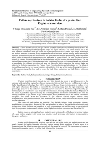 International Journal of Engineering Research and Development 
e-ISSN: 2278-067X, p-ISSN: 2278-800X, www.ijerd.com 
Volume 10, Issue 8 (August 2014), PP.48-57 
Failure mechanisms in turbine blades of a gas turbine 
Engine –an overview 
V.Naga Bhushana Rao1*, I.N.Niranjan Kumar2, K.Bala Prasad3, N.Madhulata4, 
Naresh Gurajarapu 
1* Department of Marine Engineering, Andhra University, Visakhapatnam, INDIA 
2 Department of Marine Engineering, Andhra University, Visakhapatnam, INDIA 
3 Department of Marine Engineering, Andhra University, Visakhapatnam, INDIA 
4 Department of Marine Engineering, PRIME College of Engineering, Vizainagaram, INDIA 
5ME Scholar,Department of Marine Engineering, Andhra University, Visakhapatnam, INDIA 
*Corresponding Author: e-mail: vnbrao24ster@gmail.com 
Abstract:- For the past few decades, the gas turbines have been operated at elevated temperatures to have the 
advantage of achieving higher and higher power output and engine efficiency. The turbine blade is one of the 
most important components of the gas turbine and is principally made of Nickel base super alloys. Superalloys 
are metallic materials for service at high temperatures and the excellent thermal stability, tensile and fatigue 
strengths, resistance to creep and hot corrosion, and micro structural stability possessed by Nickel-base super 
alloys render the material an optimum choice for application in turbine blades. The main function of turbine 
blade is to translate thermal energy of gas at high temperature and high pressure into mechanical work. The gas 
turbine blades operate at very high temperature under conditions of extreme environmental attack and subjected 
to degradation by oxidation, corrosion and wear etc. Generally, during operation, the turbine blades are 
subjected to the failure mechanisms like Fatigue, Creep, Corrosion, Erosion and sulphidation etc. The failure of 
turbine blades may have severe impact on safety and reliability of the gas turbine engine. Keeping this in view, 
in this paper an attempt has been made to review the blade failure mechanisms and blade failures with some 
case studies. 
Keywords:- Turbine blade, Failure mechanisms, Fatigue ,Creep, Hot corrosion, Erosion. 
I. INTRODUCTION 
Whether propelling aircraft through the sky, ships through the ocean or providing power to the 
electrical grid, gas turbine engines have become incorporated into our daily lives. As world moves towards a 
higher dependence on technology, there will be an increased demand for gas turbine engines to produce power 
with higher efficiencies. The turbine is responsible for extracting energy from the high temperature, high 
pressure gas produced by the combustor. Turbine blades were considered as the critical components of the gas 
turbine engines in which failures occur frequently. In some studies, it was reported that as many as 42 percent of 
the failure in gas turbine engines were only due to blading problems and thus the turbine blades are often the 
limiting component of gas turbines. In gas turbine engines, blade problems are of the utmost concern to 
designers and users. With the evolution of gas turbines toward higher turbine entry 
temperatures and pressure ratios, the problems of blades, especially in the hot section, have 
been accentuated. 
The causes of blade failure are manifold. They include fatigue, creep, corrosion, erosion, 
sulphidation, foreign object damage (FOD) and vibration. In spite of the availability of sophisticated 
design tools, blade failures are prevalent in both compressors and turbines and it was reported 
that the components most commonly rejected are the blades from both the compressor and the turbine [1]. 
In this paper an attempt has been made to review the modes of failures in turbine blades 
of a gas turbine engine with some case studies which provides information to researchers, 
designers and users. 
II. FATIGUE FAILURE 
In most practical engineering situations especially the gas turbine blades, the applied stresses are not 
steady. Instead, the loading fluctuates, often in a random manner. Under conditions of cyclic stress, it is 
frequently found that failure occurs at lower stress levels than would be expected. This phenomenon is known as 
fatigue and it causes the majority of turbine blade failures while in-service. 
48 
 