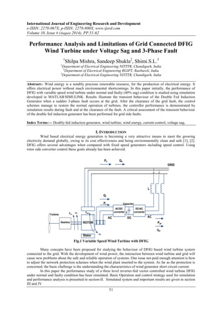 International Journal of Engineering Research and Development 
e-ISSN: 2278-067X, p-ISSN: 2278-800X, www.ijerd.com 
Volume 10, Issue 8 (August 2014), PP.51-62 
Performance Analysis and Limitations of Grid Connected DFIG 
Wind Turbine under Voltage Sag and 3-Phase Fault 
1Shilpa Mishra, Sandeep Shukla2, Shimi.S.L.3 
1Department of Electrical Engineering NITTTR, Chandigarh, India 
2Department of Electrical Engineering RGIPT, Raebareli, India 
3Department of Electrical Engineering NITTTR, Chandigarh, India 
Abstract:- Wind energy is a notably precious renewable resource, for the production of electrical energy. It 
offers electrical power without much environmental shortcomings. In this paper initially, the performance of 
DFIG with variable speed wind turbine under normal and faulty (40% sag) condition is studied using simulation 
developed in MATLAB/SIMULINK. Results illustrate the transient behaviour of the Double Fed Induction 
Generator when a sudden 3-phase fault occurs at the grid. After the clearance of the grid fault, the control 
schemes manage to restore the normal operation of turbines. the controller performance is demonstrated by 
simulation results during fault and at the clearance of the fault. A critical assessment of the transient behaviour 
of the double fed induction generator has been performed for grid side faults. 
Index Terms:— Doubly-fed induction generator, wind turbine, wind energy, current control, voltage sag. 
I. INTRODUCTION 
Wind based electrical energy generation is becoming a very attractive means to meet the growing 
electricity demand globally, owing to its cost effectiveness and being environmentally clean and safe [1], [2]. 
DFIG offers several advantages when compared with fixed speed generators including speed control. Using 
rotor side converter control these goals already has been achieved. 
51 
Turbine 
Wind 
C 
AC/DC 
converter 
DC/AC 
converter 
Capacitor 
Gearbox ROTOR 
Stator 
AC DC AC 
GRID 
Ps Qs 
Qr 
Pr 
Pgc 
Qgc 
Tm 
ωr 
ωs 
Tem 
L 
Fig.1 Variable Speed Wind Turbine with DFIG 
Many concepts have been proposed for studying the behaviour of DFIG based wind turbine system 
connected to the grid. With the development of wind power; the interaction between wind turbine and grid will 
cause new problems about the safe and reliable operation of systems. One issue not paid enough attention is how 
to adjust the network protection schemes when the wind plant inserted to the system. As far as the protection is 
concerned, the basic challenge is the understanding the characteristics of wind generator short circuit current. 
In this paper the performance study of a three level inverter-fed vector controlled wind turbine DFIG 
under normal and faulty condition has been simulated. Basic Operation and control strategy used for simulation 
and performance analysis is presented in section-II. Simulated system and important results are given in section 
III and IV 
 