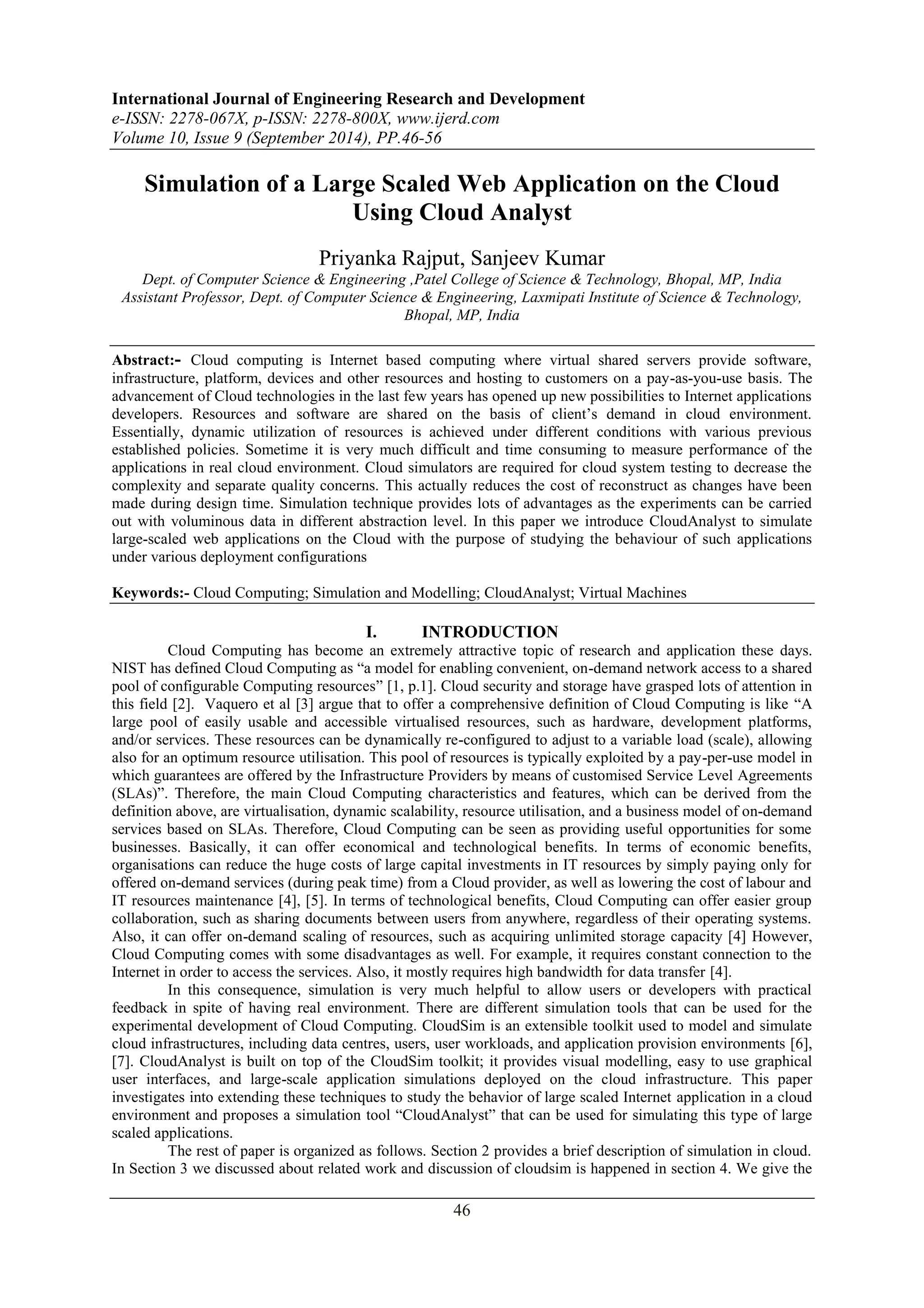 International Journal of Engineering Research and Development 
e-ISSN: 2278-067X, p-ISSN: 2278-800X, www.ijerd.com 
Volume 10, Issue 9 (September 2014), PP.46-56 
Simulation of a Large Scaled Web Application on the Cloud 
Using Cloud Analyst 
Priyanka Rajput, Sanjeev Kumar 
Dept. of Computer Science & Engineering ,Patel College of Science & Technology, Bhopal, MP, India 
Assistant Professor, Dept. of Computer Science & Engineering, Laxmipati Institute of Science & Technology, 
Bhopal, MP, India 
Abstract:- Cloud computing is Internet based computing where virtual shared servers provide software, 
infrastructure, platform, devices and other resources and hosting to customers on a pay-as-you-use basis. The 
advancement of Cloud technologies in the last few years has opened up new possibilities to Internet applications 
developers. Resources and software are shared on the basis of client’s demand in cloud environment. 
Essentially, dynamic utilization of resources is achieved under different conditions with various previous 
established policies. Sometime it is very much difficult and time consuming to measure performance of the 
applications in real cloud environment. Cloud simulators are required for cloud system testing to decrease the 
complexity and separate quality concerns. This actually reduces the cost of reconstruct as changes have been 
made during design time. Simulation technique provides lots of advantages as the experiments can be carried 
out with voluminous data in different abstraction level. In this paper we introduce CloudAnalyst to simulate 
large-scaled web applications on the Cloud with the purpose of studying the behaviour of such applications 
under various deployment configurations 
Keywords:- Cloud Computing; Simulation and Modelling; CloudAnalyst; Virtual Machines 
I. INTRODUCTION 
Cloud Computing has become an extremely attractive topic of research and application these days. 
NIST has defined Cloud Computing as “a model for enabling convenient, on-demand network access to a shared 
pool of configurable Computing resources” [1, p.1]. Cloud security and storage have grasped lots of attention in 
this field [2]. Vaquero et al [3] argue that to offer a comprehensive definition of Cloud Computing is like “A 
large pool of easily usable and accessible virtualised resources, such as hardware, development platforms, 
and/or services. These resources can be dynamically re-configured to adjust to a variable load (scale), allowing 
also for an optimum resource utilisation. This pool of resources is typically exploited by a pay-per-use model in 
which guarantees are offered by the Infrastructure Providers by means of customised Service Level Agreements 
(SLAs)”. Therefore, the main Cloud Computing characteristics and features, which can be derived from the 
definition above, are virtualisation, dynamic scalability, resource utilisation, and a business model of on-demand 
services based on SLAs. Therefore, Cloud Computing can be seen as providing useful opportunities for some 
businesses. Basically, it can offer economical and technological benefits. In terms of economic benefits, 
organisations can reduce the huge costs of large capital investments in IT resources by simply paying only for 
offered on-demand services (during peak time) from a Cloud provider, as well as lowering the cost of labour and 
IT resources maintenance [4], [5]. In terms of technological benefits, Cloud Computing can offer easier group 
collaboration, such as sharing documents between users from anywhere, regardless of their operating systems. 
Also, it can offer on-demand scaling of resources, such as acquiring unlimited storage capacity [4] However, 
Cloud Computing comes with some disadvantages as well. For example, it requires constant connection to the 
Internet in order to access the services. Also, it mostly requires high bandwidth for data transfer [4]. 
In this consequence, simulation is very much helpful to allow users or developers with practical 
feedback in spite of having real environment. There are different simulation tools that can be used for the 
experimental development of Cloud Computing. CloudSim is an extensible toolkit used to model and simulate 
cloud infrastructures, including data centres, users, user workloads, and application provision environments [6], 
[7]. CloudAnalyst is built on top of the CloudSim toolkit; it provides visual modelling, easy to use graphical 
user interfaces, and large-scale application simulations deployed on the cloud infrastructure. This paper 
investigates into extending these techniques to study the behavior of large scaled Internet application in a cloud 
environment and proposes a simulation tool “CloudAnalyst” that can be used for simulating this type of large 
scaled applications. 
The rest of paper is organized as follows. Section 2 provides a brief description of simulation in cloud. 
In Section 3 we discussed about related work and discussion of cloudsim is happened in section 4. We give the 
46 
 