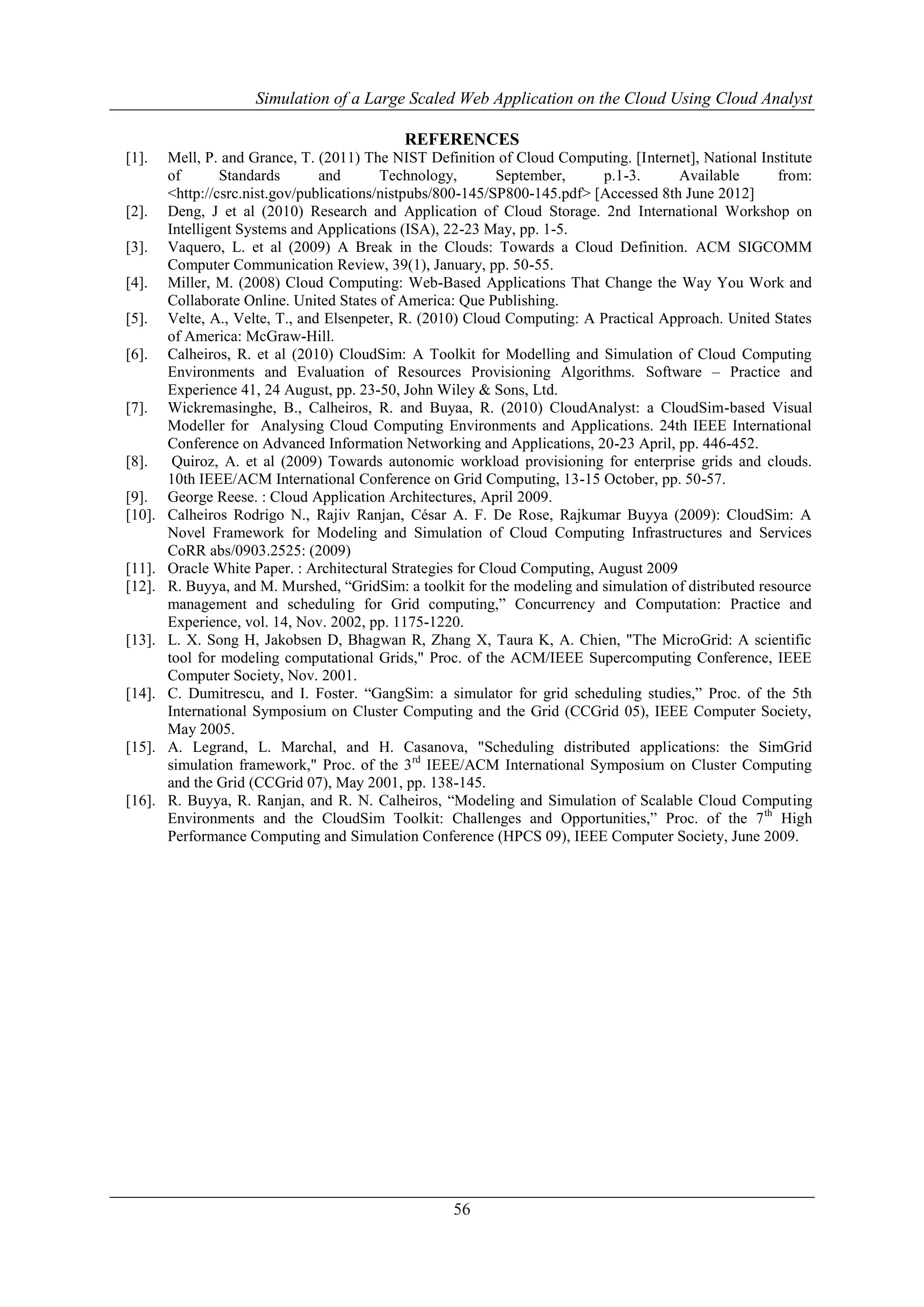 Simulation of a Large Scaled Web Application on the Cloud Using Cloud Analyst 
REFERENCES 
[1]. Mell, P. and Grance, T. (2011) The NIST Definition of Cloud Computing. [Internet], National Institute 
of Standards and Technology, September, p.1-3. Available from: 
<http://csrc.nist.gov/publications/nistpubs/800-145/SP800-145.pdf> [Accessed 8th June 2012] 
[2]. Deng, J et al (2010) Research and Application of Cloud Storage. 2nd International Workshop on 
Intelligent Systems and Applications (ISA), 22-23 May, pp. 1-5. 
[3]. Vaquero, L. et al (2009) A Break in the Clouds: Towards a Cloud Definition. ACM SIGCOMM 
Computer Communication Review, 39(1), January, pp. 50-55. 
[4]. Miller, M. (2008) Cloud Computing: Web-Based Applications That Change the Way You Work and 
Collaborate Online. United States of America: Que Publishing. 
[5]. Velte, A., Velte, T., and Elsenpeter, R. (2010) Cloud Computing: A Practical Approach. United States 
56 
of America: McGraw-Hill. 
[6]. Calheiros, R. et al (2010) CloudSim: A Toolkit for Modelling and Simulation of Cloud Computing 
Environments and Evaluation of Resources Provisioning Algorithms. Software – Practice and 
Experience 41, 24 August, pp. 23-50, John Wiley & Sons, Ltd. 
[7]. Wickremasinghe, B., Calheiros, R. and Buyaa, R. (2010) CloudAnalyst: a CloudSim-based Visual 
Modeller for Analysing Cloud Computing Environments and Applications. 24th IEEE International 
Conference on Advanced Information Networking and Applications, 20-23 April, pp. 446-452. 
[8]. Quiroz, A. et al (2009) Towards autonomic workload provisioning for enterprise grids and clouds. 
10th IEEE/ACM International Conference on Grid Computing, 13-15 October, pp. 50-57. 
[9]. George Reese. : Cloud Application Architectures, April 2009. 
[10]. Calheiros Rodrigo N., Rajiv Ranjan, César A. F. De Rose, Rajkumar Buyya (2009): CloudSim: A 
Novel Framework for Modeling and Simulation of Cloud Computing Infrastructures and Services 
CoRR abs/0903.2525: (2009) 
[11]. Oracle White Paper. : Architectural Strategies for Cloud Computing, August 2009 
[12]. R. Buyya, and M. Murshed, “GridSim: a toolkit for the modeling and simulation of distributed resource 
management and scheduling for Grid computing,” Concurrency and Computation: Practice and 
Experience, vol. 14, Nov. 2002, pp. 1175-1220. 
[13]. L. X. Song H, Jakobsen D, Bhagwan R, Zhang X, Taura K, A. Chien, "The MicroGrid: A scientific 
tool for modeling computational Grids," Proc. of the ACM/IEEE Supercomputing Conference, IEEE 
Computer Society, Nov. 2001. 
[14]. C. Dumitrescu, and I. Foster. “GangSim: a simulator for grid scheduling studies,” Proc. of the 5th 
International Symposium on Cluster Computing and the Grid (CCGrid 05), IEEE Computer Society, 
May 2005. 
[15]. A. Legrand, L. Marchal, and H. Casanova, "Scheduling distributed applications: the SimGrid 
simulation framework," Proc. of the 3rd IEEE/ACM International Symposium on Cluster Computing 
and the Grid (CCGrid 07), May 2001, pp. 138-145. 
[16]. R. Buyya, R. Ranjan, and R. N. Calheiros, “Modeling and Simulation of Scalable Cloud Computing 
Environments and the CloudSim Toolkit: Challenges and Opportunities,” Proc. of the 7th High 
Performance Computing and Simulation Conference (HPCS 09), IEEE Computer Society, June 2009. 
