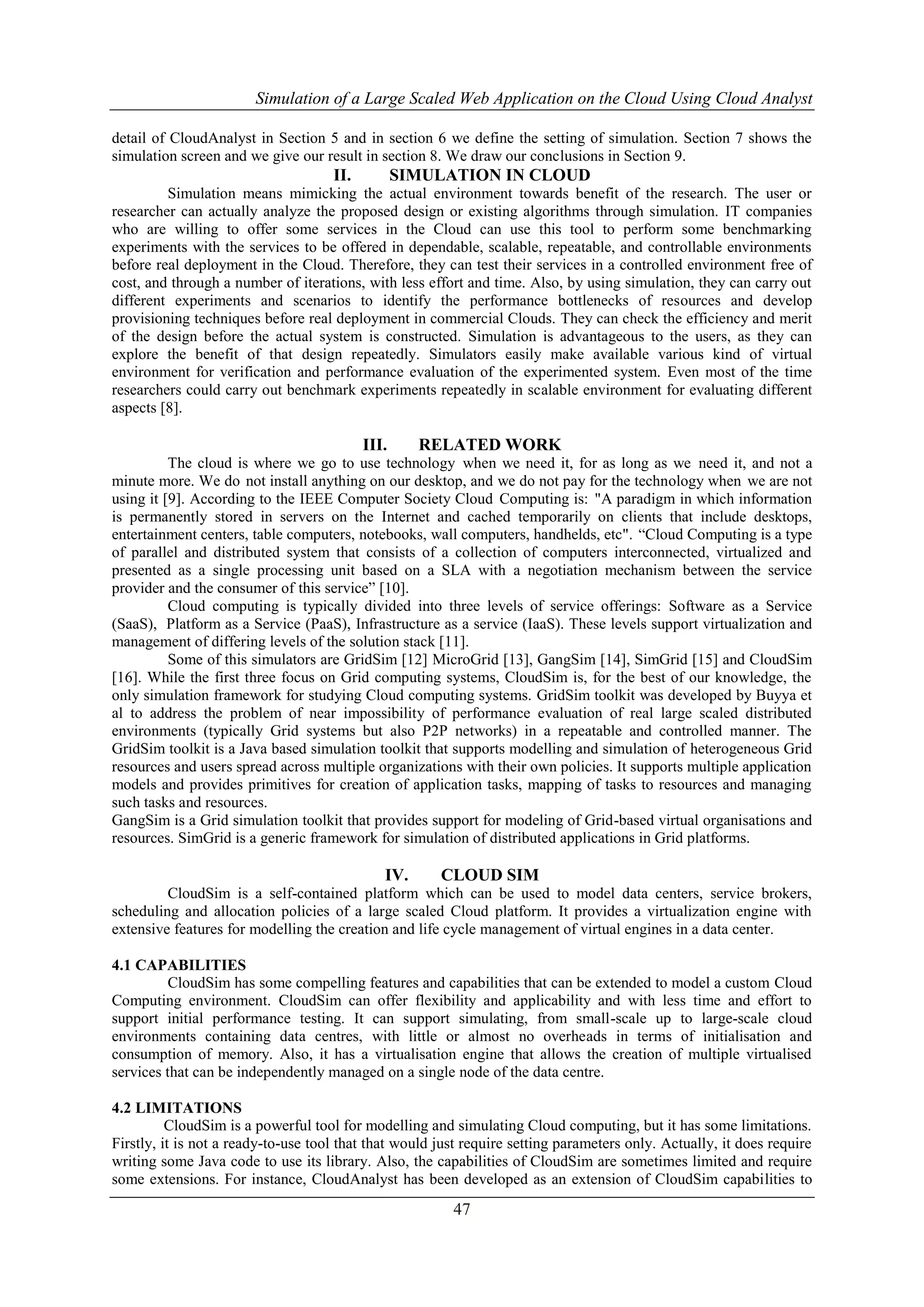 Simulation of a Large Scaled Web Application on the Cloud Using Cloud Analyst 
detail of CloudAnalyst in Section 5 and in section 6 we define the setting of simulation. Section 7 shows the 
simulation screen and we give our result in section 8. We draw our conclusions in Section 9. 
II. SIMULATION IN CLOUD 
Simulation means mimicking the actual environment towards benefit of the research. The user or 
researcher can actually analyze the proposed design or existing algorithms through simulation. IT companies 
who are willing to offer some services in the Cloud can use this tool to perform some benchmarking 
experiments with the services to be offered in dependable, scalable, repeatable, and controllable environments 
before real deployment in the Cloud. Therefore, they can test their services in a controlled environment free of 
cost, and through a number of iterations, with less effort and time. Also, by using simulation, they can carry out 
different experiments and scenarios to identify the performance bottlenecks of resources and develop 
provisioning techniques before real deployment in commercial Clouds. They can check the efficiency and merit 
of the design before the actual system is constructed. Simulation is advantageous to the users, as they can 
explore the benefit of that design repeatedly. Simulators easily make available various kind of virtual 
environment for verification and performance evaluation of the experimented system. Even most of the time 
researchers could carry out benchmark experiments repeatedly in scalable environment for evaluating different 
aspects [8]. 
III. RELATED WORK 
The cloud is where we go to use technology when we need it, for as long as we need it, and not a 
minute more. We do not install anything on our desktop, and we do not pay for the technology when we are not 
using it [9]. According to the IEEE Computer Society Cloud Computing is: "A paradigm in which information 
is permanently stored in servers on the Internet and cached temporarily on clients that include desktops, 
entertainment centers, table computers, notebooks, wall computers, handhelds, etc". “Cloud Computing is a type 
of parallel and distributed system that consists of a collection of computers interconnected, virtualized and 
presented as a single processing unit based on a SLA with a negotiation mechanism between the service 
provider and the consumer of this service” [10]. 
Cloud computing is typically divided into three levels of service offerings: Software as a Service 
(SaaS), Platform as a Service (PaaS), Infrastructure as a service (IaaS). These levels support virtualization and 
management of differing levels of the solution stack [11]. 
Some of this simulators are GridSim [12] MicroGrid [13], GangSim [14], SimGrid [15] and CloudSim 
[16]. While the first three focus on Grid computing systems, CloudSim is, for the best of our knowledge, the 
only simulation framework for studying Cloud computing systems. GridSim toolkit was developed by Buyya et 
al to address the problem of near impossibility of performance evaluation of real large scaled distributed 
environments (typically Grid systems but also P2P networks) in a repeatable and controlled manner. The 
GridSim toolkit is a Java based simulation toolkit that supports modelling and simulation of heterogeneous Grid 
resources and users spread across multiple organizations with their own policies. It supports multiple application 
models and provides primitives for creation of application tasks, mapping of tasks to resources and managing 
such tasks and resources. 
GangSim is a Grid simulation toolkit that provides support for modeling of Grid-based virtual organisations and 
resources. SimGrid is a generic framework for simulation of distributed applications in Grid platforms. 
IV. CLOUD SIM 
CloudSim is a self-contained platform which can be used to model data centers, service brokers, 
scheduling and allocation policies of a large scaled Cloud platform. It provides a virtualization engine with 
extensive features for modelling the creation and life cycle management of virtual engines in a data center. 
47 
4.1 CAPABILITIES 
CloudSim has some compelling features and capabilities that can be extended to model a custom Cloud 
Computing environment. CloudSim can offer flexibility and applicability and with less time and effort to 
support initial performance testing. It can support simulating, from small-scale up to large-scale cloud 
environments containing data centres, with little or almost no overheads in terms of initialisation and 
consumption of memory. Also, it has a virtualisation engine that allows the creation of multiple virtualised 
services that can be independently managed on a single node of the data centre. 
4.2 LIMITATIONS 
CloudSim is a powerful tool for modelling and simulating Cloud computing, but it has some limitations. 
Firstly, it is not a ready-to-use tool that that would just require setting parameters only. Actually, it does require 
writing some Java code to use its library. Also, the capabilities of CloudSim are sometimes limited and require 
some extensions. For instance, CloudAnalyst has been developed as an extension of CloudSim capabilities to 
 