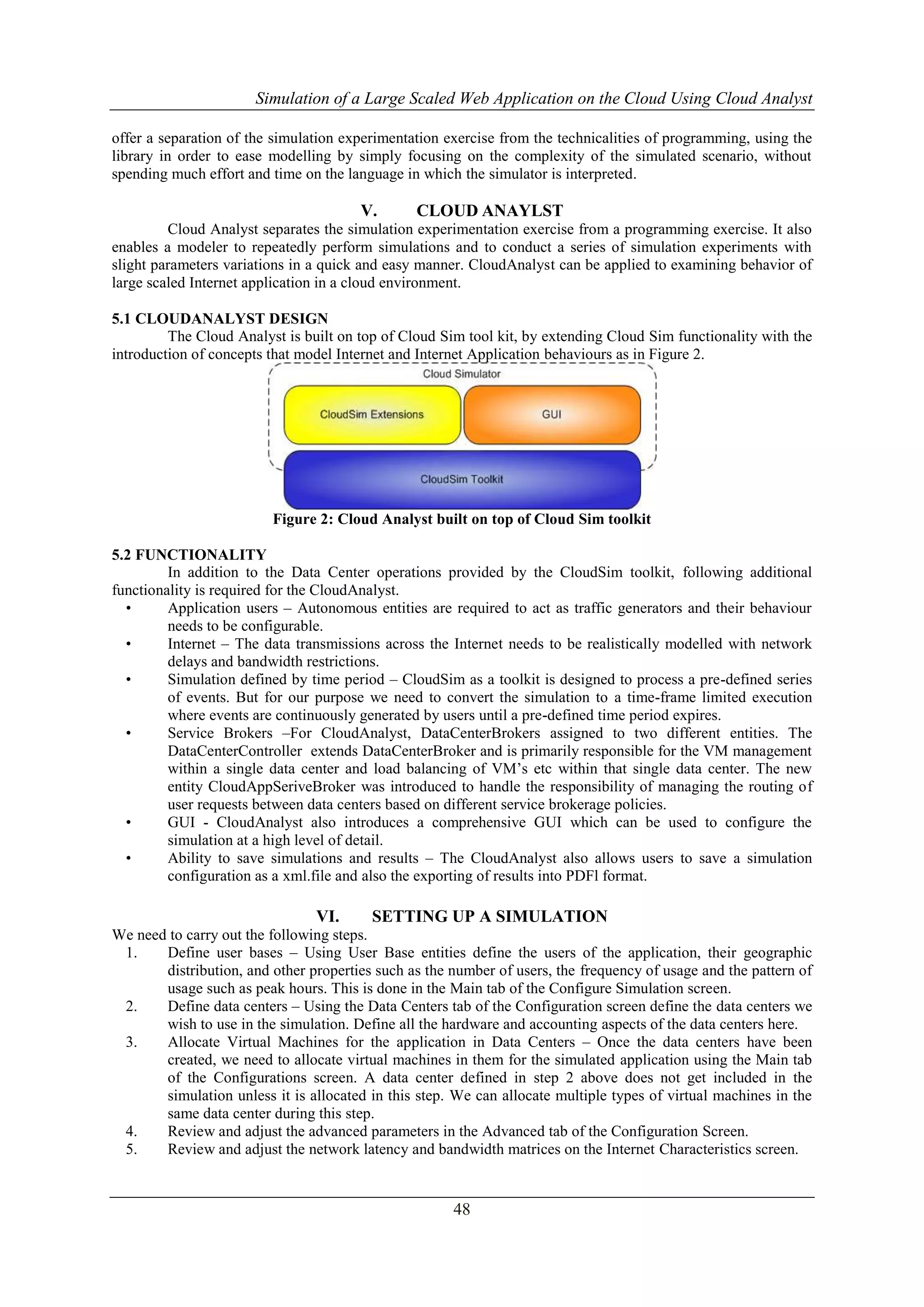 Simulation of a Large Scaled Web Application on the Cloud Using Cloud Analyst 
offer a separation of the simulation experimentation exercise from the technicalities of programming, using the 
library in order to ease modelling by simply focusing on the complexity of the simulated scenario, without 
spending much effort and time on the language in which the simulator is interpreted. 
V. CLOUD ANAYLST 
Cloud Analyst separates the simulation experimentation exercise from a programming exercise. It also 
enables a modeler to repeatedly perform simulations and to conduct a series of simulation experiments with 
slight parameters variations in a quick and easy manner. CloudAnalyst can be applied to examining behavior of 
large scaled Internet application in a cloud environment. 
48 
5.1 CLOUDANALYST DESIGN 
The Cloud Analyst is built on top of Cloud Sim tool kit, by extending Cloud Sim functionality with the 
introduction of concepts that model Internet and Internet Application behaviours as in Figure 2. 
Figure 2: Cloud Analyst built on top of Cloud Sim toolkit 
5.2 FUNCTIONALITY 
In addition to the Data Center operations provided by the CloudSim toolkit, following additional 
functionality is required for the CloudAnalyst. 
• Application users – Autonomous entities are required to act as traffic generators and their behaviour 
needs to be configurable. 
• Internet – The data transmissions across the Internet needs to be realistically modelled with network 
delays and bandwidth restrictions. 
• Simulation defined by time period – CloudSim as a toolkit is designed to process a pre-defined series 
of events. But for our purpose we need to convert the simulation to a time-frame limited execution 
where events are continuously generated by users until a pre-defined time period expires. 
• Service Brokers –For CloudAnalyst, DataCenterBrokers assigned to two different entities. The 
DataCenterController extends DataCenterBroker and is primarily responsible for the VM management 
within a single data center and load balancing of VM’s etc within that single data center. The new 
entity CloudAppSeriveBroker was introduced to handle the responsibility of managing the routing of 
user requests between data centers based on different service brokerage policies. 
• GUI - CloudAnalyst also introduces a comprehensive GUI which can be used to configure the 
simulation at a high level of detail. 
• Ability to save simulations and results – The CloudAnalyst also allows users to save a simulation 
configuration as a xml.file and also the exporting of results into PDFl format. 
VI. SETTING UP A SIMULATION 
We need to carry out the following steps. 
1. Define user bases – Using User Base entities define the users of the application, their geographic 
distribution, and other properties such as the number of users, the frequency of usage and the pattern of 
usage such as peak hours. This is done in the Main tab of the Configure Simulation screen. 
2. Define data centers – Using the Data Centers tab of the Configuration screen define the data centers we 
wish to use in the simulation. Define all the hardware and accounting aspects of the data centers here. 
3. Allocate Virtual Machines for the application in Data Centers – Once the data centers have been 
created, we need to allocate virtual machines in them for the simulated application using the Main tab 
of the Configurations screen. A data center defined in step 2 above does not get included in the 
simulation unless it is allocated in this step. We can allocate multiple types of virtual machines in the 
same data center during this step. 
4. Review and adjust the advanced parameters in the Advanced tab of the Configuration Screen. 
5. Review and adjust the network latency and bandwidth matrices on the Internet Characteristics screen. 
 