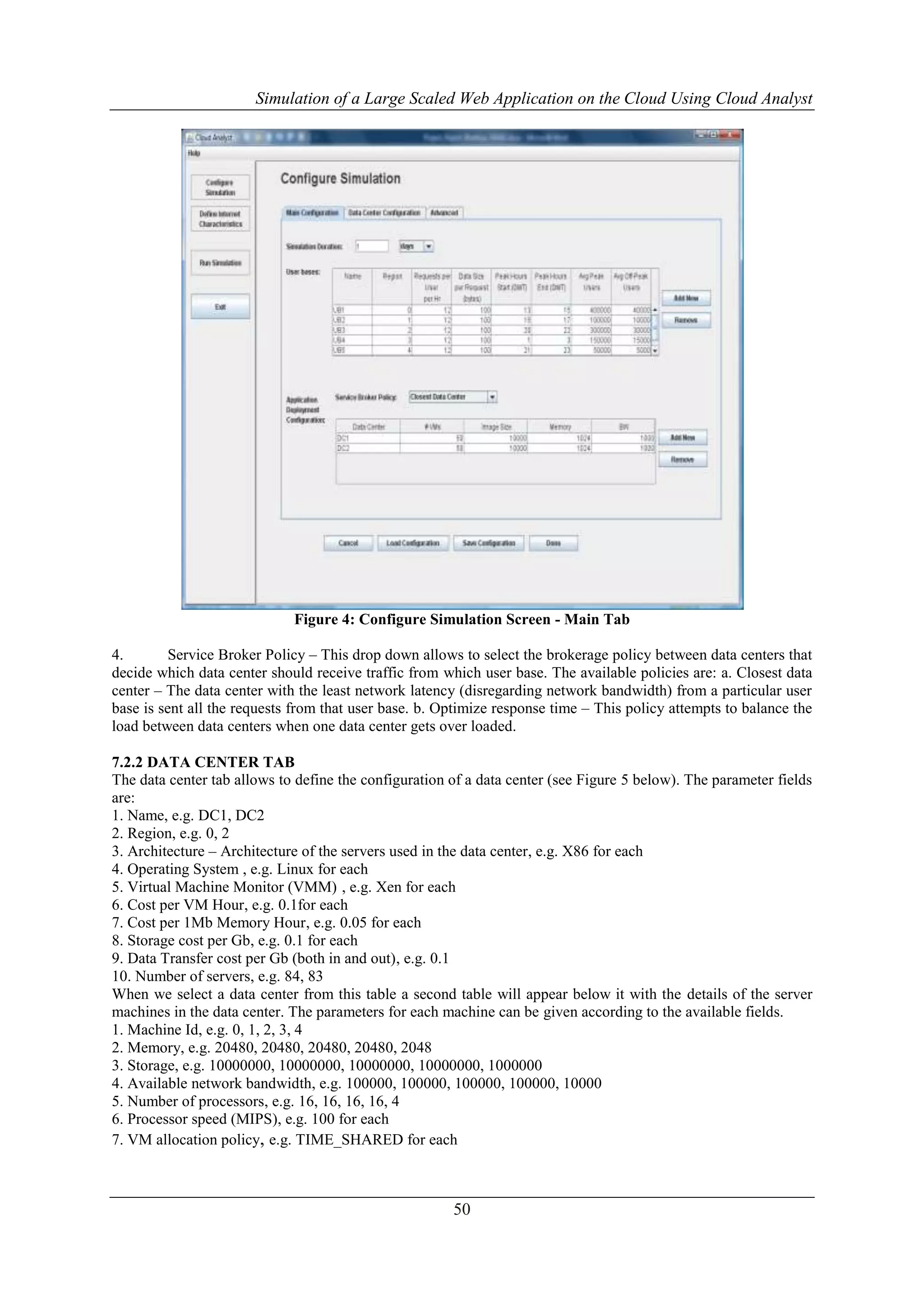 Simulation of a Large Scaled Web Application on the Cloud Using Cloud Analyst 
Figure 4: Configure Simulation Screen - Main Tab 
4. Service Broker Policy – This drop down allows to select the brokerage policy between data centers that 
decide which data center should receive traffic from which user base. The available policies are: a. Closest data 
center – The data center with the least network latency (disregarding network bandwidth) from a particular user 
base is sent all the requests from that user base. b. Optimize response time – This policy attempts to balance the 
load between data centers when one data center gets over loaded. 
7.2.2 DATA CENTER TAB 
The data center tab allows to define the configuration of a data center (see Figure 5 below). The parameter fields 
are: 
1. Name, e.g. DC1, DC2 
2. Region, e.g. 0, 2 
3. Architecture – Architecture of the servers used in the data center, e.g. X86 for each 
4. Operating System , e.g. Linux for each 
5. Virtual Machine Monitor (VMM) , e.g. Xen for each 
6. Cost per VM Hour, e.g. 0.1for each 
7. Cost per 1Mb Memory Hour, e.g. 0.05 for each 
8. Storage cost per Gb, e.g. 0.1 for each 
9. Data Transfer cost per Gb (both in and out), e.g. 0.1 
10. Number of servers, e.g. 84, 83 
When we select a data center from this table a second table will appear below it with the details of the server 
machines in the data center. The parameters for each machine can be given according to the available fields. 
1. Machine Id, e.g. 0, 1, 2, 3, 4 
2. Memory, e.g. 20480, 20480, 20480, 20480, 2048 
3. Storage, e.g. 10000000, 10000000, 10000000, 10000000, 1000000 
4. Available network bandwidth, e.g. 100000, 100000, 100000, 100000, 10000 
5. Number of processors, e.g. 16, 16, 16, 16, 4 
6. Processor speed (MIPS), e.g. 100 for each 
7. VM allocation policy, e.g. TIME_SHARED for each 
50 
 