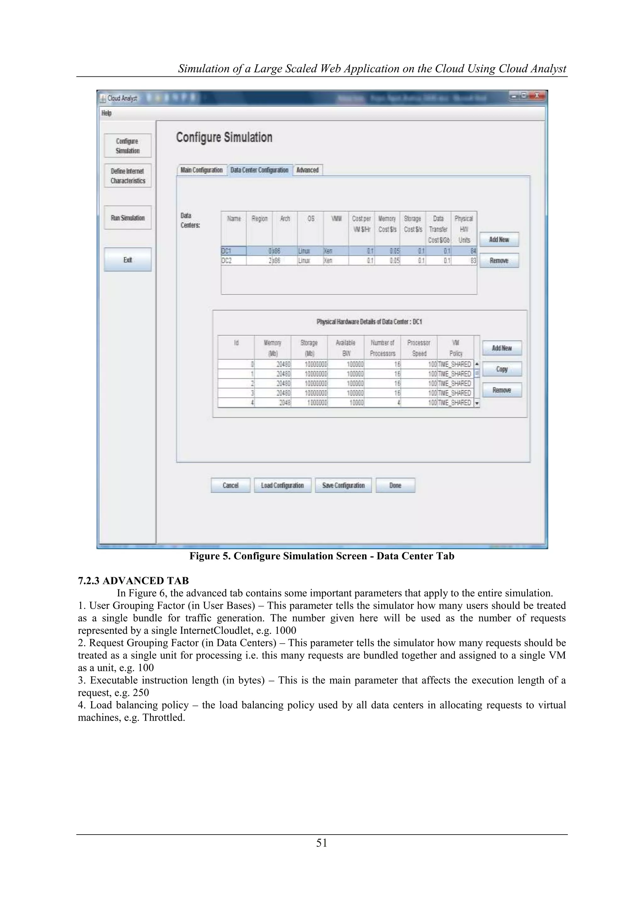 Simulation of a Large Scaled Web Application on the Cloud Using Cloud Analyst 
Figure 5. Configure Simulation Screen - Data Center Tab 
51 
7.2.3 ADVANCED TAB 
In Figure 6, the advanced tab contains some important parameters that apply to the entire simulation. 
1. User Grouping Factor (in User Bases) – This parameter tells the simulator how many users should be treated 
as a single bundle for traffic generation. The number given here will be used as the number of requests 
represented by a single InternetCloudlet, e.g. 1000 
2. Request Grouping Factor (in Data Centers) – This parameter tells the simulator how many requests should be 
treated as a single unit for processing i.e. this many requests are bundled together and assigned to a single VM 
as a unit, e.g. 100 
3. Executable instruction length (in bytes) – This is the main parameter that affects the execution length of a 
request, e.g. 250 
4. Load balancing policy – the load balancing policy used by all data centers in allocating requests to virtual 
machines, e.g. Throttled. 
 