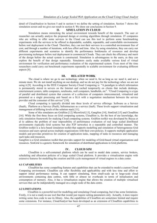 Simulation of a Large Scaled Web Application on the Cloud Using Cloud Analyst 
detail of CloudAnalyst in Section 5 and in section 6 we define the setting of simulation. Section 7 shows the 
simulation screen and we give our result in section 8. We draw our conclusions in Section 9. 
II. SIMULATION IN CLOUD 
Simulation means mimicking the actual environment towards benefit of the research. The user or 
researcher can actually analyze the proposed design or existing algorithms through simulation. IT companies 
who are willing to offer some services in the Cloud can use this tool to perform some benchmarking 
experiments with the services to be offered in dependable, scalable, repeatable, and controllable environments 
before real deployment in the Cloud. Therefore, they can test their services in a controlled environment free of 
cost, and through a number of iterations, with less effort and time. Also, by using simulation, they can carry out 
different experiments and scenarios to identify the performance bottlenecks of resources and develop 
provisioning techniques before real deployment in commercial Clouds. They can check the efficiency and merit 
of the design before the actual system is constructed. Simulation is advantageous to the users, as they can 
explore the benefit of that design repeatedly. Simulators easily make available various kind of virtual 
environment for verification and performance evaluation of the experimented system. Even most of the time 
researchers could carry out benchmark experiments repeatedly in scalable environment for evaluating different 
aspects [8]. 
III. RELATED WORK 
The cloud is where we go to use technology when we need it, for as long as we need it, and not a 
minute more. We do not install anything on our desktop, and we do not pay for the technology when we are not 
using it [9]. According to the IEEE Computer Society Cloud Computing is: "A paradigm in which information 
is permanently stored in servers on the Internet and cached temporarily on clients that include desktops, 
entertainment centers, table computers, notebooks, wall computers, handhelds, etc". “Cloud Computing is a type 
of parallel and distributed system that consists of a collection of computers interconnected, virtualized and 
presented as a single processing unit based on a SLA with a negotiation mechanism between the service 
provider and the consumer of this service” [10]. 
Cloud computing is typically divided into three levels of service offerings: Software as a Service 
(SaaS), Platform as a Service (PaaS), Infrastructure as a service (IaaS). These levels support virtualization and 
management of differing levels of the solution stack [11]. 
Some of this simulators are GridSim [12] MicroGrid [13], GangSim [14], SimGrid [15] and CloudSim 
[16]. While the first three focus on Grid computing systems, CloudSim is, for the best of our knowledge, the 
only simulation framework for studying Cloud computing systems. GridSim toolkit was developed by Buyya et 
al to address the problem of near impossibility of performance evaluation of real large scaled distributed 
environments (typically Grid systems but also P2P networks) in a repeatable and controlled manner. The 
GridSim toolkit is a Java based simulation toolkit that supports modelling and simulation of heterogeneous Grid 
resources and users spread across multiple organizations with their own policies. It supports multiple application 
models and provides primitives for creation of application tasks, mapping of tasks to resources and managing 
such tasks and resources. 
GangSim is a Grid simulation toolkit that provides support for modeling of Grid-based virtual organisations and 
resources. SimGrid is a generic framework for simulation of distributed applications in Grid platforms. 
IV. CLOUD SIM 
CloudSim is a self-contained platform which can be used to model data centers, service brokers, 
scheduling and allocation policies of a large scaled Cloud platform. It provides a virtualization engine with 
extensive features for modelling the creation and life cycle management of virtual engines in a data center. 
47 
4.1 CAPABILITIES 
CloudSim has some compelling features and capabilities that can be extended to model a custom Cloud 
Computing environment. CloudSim can offer flexibility and applicability and with less time and effort to 
support initial performance testing. It can support simulating, from small-scale up to large-scale cloud 
environments containing data centres, with little or almost no overheads in terms of initialisation and 
consumption of memory. Also, it has a virtualisation engine that allows the creation of multiple virtualised 
services that can be independently managed on a single node of the data centre. 
4.2 LIMITATIONS 
CloudSim is a powerful tool for modelling and simulating Cloud computing, but it has some limitations. 
Firstly, it is not a ready-to-use tool that that would just require setting parameters only. Actually, it does require 
writing some Java code to use its library. Also, the capabilities of CloudSim are sometimes limited and require 
some extensions. For instance, CloudAnalyst has been developed as an extension of CloudSim capabilities to 
 