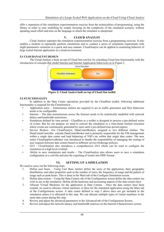 Simulation of a Large Scaled Web Application on the Cloud Using Cloud Analyst 
offer a separation of the simulation experimentation exercise from the technicalities of programming, using the 
library in order to ease modelling by simply focusing on the complexity of the simulated scenario, without 
spending much effort and time on the language in which the simulator is interpreted. 
V. CLOUD ANAYLST 
Cloud Analyst separates the simulation experimentation exercise from a programming exercise. It also 
enables a modeler to repeatedly perform simulations and to conduct a series of simulation experiments with 
slight parameters variations in a quick and easy manner. CloudAnalyst can be applied to examining behavior of 
large scaled Internet application in a cloud environment. 
48 
5.1 CLOUDANALYST DESIGN 
The Cloud Analyst is built on top of Cloud Sim tool kit, by extending Cloud Sim functionality with the 
introduction of concepts that model Internet and Internet Application behaviours as in Figure 2. 
Figure 2: Cloud Analyst built on top of Cloud Sim toolkit 
5.2 FUNCTIONALITY 
In addition to the Data Center operations provided by the CloudSim toolkit, following additional 
functionality is required for the CloudAnalyst. 
• Application users – Autonomous entities are required to act as traffic generators and their behaviour 
needs to be configurable. 
• Internet – The data transmissions across the Internet needs to be realistically modelled with network 
delays and bandwidth restrictions. 
• Simulation defined by time period – CloudSim as a toolkit is designed to process a pre-defined series 
of events. But for our purpose we need to convert the simulation to a time-frame limited execution 
where events are continuously generated by users until a pre-defined time period expires. 
• Service Brokers –For CloudAnalyst, DataCenterBrokers assigned to two different entities. The 
DataCenterController extends DataCenterBroker and is primarily responsible for the VM management 
within a single data center and load balancing of VM’s etc within that single data center. The new 
entity CloudAppSeriveBroker was introduced to handle the responsibility of managing the routing of 
user requests between data centers based on different service brokerage policies. 
• GUI - CloudAnalyst also introduces a comprehensive GUI which can be used to configure the 
simulation at a high level of detail. 
• Ability to save simulations and results – The CloudAnalyst also allows users to save a simulation 
configuration as a xml.file and also the exporting of results into PDFl format. 
VI. SETTING UP A SIMULATION 
We need to carry out the following steps. 
1. Define user bases – Using User Base entities define the users of the application, their geographic 
distribution, and other properties such as the number of users, the frequency of usage and the pattern of 
usage such as peak hours. This is done in the Main tab of the Configure Simulation screen. 
2. Define data centers – Using the Data Centers tab of the Configuration screen define the data centers we 
wish to use in the simulation. Define all the hardware and accounting aspects of the data centers here. 
3. Allocate Virtual Machines for the application in Data Centers – Once the data centers have been 
created, we need to allocate virtual machines in them for the simulated application using the Main tab 
of the Configurations screen. A data center defined in step 2 above does not get included in the 
simulation unless it is allocated in this step. We can allocate multiple types of virtual machines in the 
same data center during this step. 
4. Review and adjust the advanced parameters in the Advanced tab of the Configuration Screen. 
5. Review and adjust the network latency and bandwidth matrices on the Internet Characteristics screen. 
 