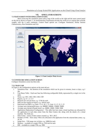 Simulation of a Large Scaled Web Application on the Cloud Using Cloud Analyst 
VII. SIMULATOR SCREENS 
7.1 MAIN SCREEN WITH SIMULATION PANEL 
Main screen has the simulation panel with a map of the world on the right and the main control panel 
on the left as shown in Figure 3. As mentioned the CloudAnalyst divides the world in to 6 regions that coincide 
roughly with the 6 main continents. Control Panel options are: Configure Simulation, Define Internet 
Characteristics, Run Simulation and Exit. 
Figure 3: Cloud Analyst Main Screen 
49 
7.2 CONFIGURE SIMULATION SCREEN 
Configure Simulation screen has three tabs. 
7.2.1 MAIN TAB 
In Figure 4, the configuration options on the main tab are: 
1. Simulation time – the duration of the simulation which can be given in minutes, hours or days, e.g.1 
day 
2. User Bases Table – Each user base has following configurable fields, represented by a single row in the 
table. 
a. Name, e.g. UB1, UB2, UB3, UB4, UB5 
b. Region, e.g. 0, 1, 2, 3, 4 
c. Requests per user per hour, e.g. 12 Hr for each 
d. Data size per request (in bytes), e.g. 100 for each 
e. Peak hours (in GMT), e.g. Start- 13,15, 20, 1, 21; End- 15, 17, 22, 3, 23 
f. Average users during peak hours, e.g. 400000, 100000, 150000, 50000 
g. Average users during off-peak hours, e.g. 40000, 10000, 15000, 5000 
3. Application Deployment Configuration – This table lists how many virtual machines are allocated for 
the application in each data center from the Data Centers tab, along with the details of a virtual 
machine. The fields are: 
a. Data Center – names of data centers created e.g. DC1, DC2. 
b. Number of VMs – How many VMs to be allocated to the application from the selected data center, e.g. 
50, 50 
c. Image Size – VM image size in bytes, e.g. 10000 for each 
d. Memory – available to a single VM e.g. 1024 mb for each 
e. BW – available to a single VM, e.g. 1000 
 