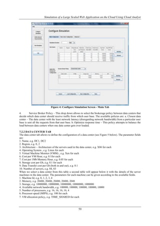 Simulation of a Large Scaled Web Application on the Cloud Using Cloud Analyst 
Figure 4: Configure Simulation Screen - Main Tab 
4. Service Broker Policy – This drop down allows to select the brokerage policy between data centers that 
decide which data center should receive traffic from which user base. The available policies are: a. Closest data 
center – The data center with the least network latency (disregarding network bandwidth) from a particular user 
base is sent all the requests from that user base. b. Optimize response time – This policy attempts to balance the 
load between data centers when one data center gets over loaded. 
7.2.2 DATA CENTER TAB 
The data center tab allows to define the configuration of a data center (see Figure 5 below). The parameter fields 
are: 
1. Name, e.g. DC1, DC2 
2. Region, e.g. 0, 2 
3. Architecture – Architecture of the servers used in the data center, e.g. X86 for each 
4. Operating System , e.g. Linux for each 
5. Virtual Machine Monitor (VMM) , e.g. Xen for each 
6. Cost per VM Hour, e.g. 0.1for each 
7. Cost per 1Mb Memory Hour, e.g. 0.05 for each 
8. Storage cost per Gb, e.g. 0.1 for each 
9. Data Transfer cost per Gb (both in and out), e.g. 0.1 
10. Number of servers, e.g. 84, 83 
When we select a data center from this table a second table will appear below it with the details of the server 
machines in the data center. The parameters for each machine can be given according to the available fields. 
1. Machine Id, e.g. 0, 1, 2, 3, 4 
2. Memory, e.g. 20480, 20480, 20480, 20480, 2048 
3. Storage, e.g. 10000000, 10000000, 10000000, 10000000, 1000000 
4. Available network bandwidth, e.g. 100000, 100000, 100000, 100000, 10000 
5. Number of processors, e.g. 16, 16, 16, 16, 4 
6. Processor speed (MIPS), e.g. 100 for each 
7. VM allocation policy, e.g. TIME_SHARED for each 
50 
 