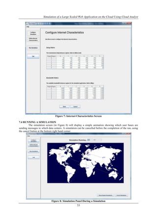 Simulation of a Large Scaled Web Application on the Cloud Using Cloud Analyst 
Figure 7: Internet Characteristics Screen 
53 
7.4 RUNNING A SIMULATION 
The simulation screen (in Figure 8) will display a simple animation showing which user bases are 
sending messages to which data centers. A simulation can be cancelled before the completion of the run, using 
the cancel button at the bottom right hand corner. 
Figure 8: Simulation Panel During a Simulation 
 