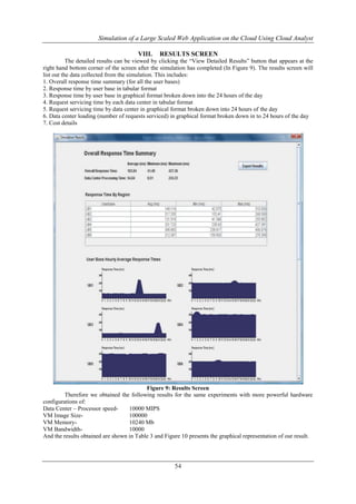 Simulation of a Large Scaled Web Application on the Cloud Using Cloud Analyst 
VIII. RESULTS SCREEN 
The detailed results can be viewed by clicking the “View Detailed Results” button that appears at the 
right hand bottom corner of the screen after the simulation has completed (In Figure 9). The results screen will 
list out the data collected from the simulation. This includes: 
1. Overall response time summary (for all the user bases) 
2. Response time by user base in tabular format 
3. Response time by user base in graphical format broken down into the 24 hours of the day 
4. Request servicing time by each data center in tabular format 
5. Request servicing time by data center in graphical format broken down into 24 hours of the day 
6. Data center loading (number of requests serviced) in graphical format broken down in to 24 hours of the day 
7. Cost details 
Figure 9: Results Screen 
Therefore we obtained the following results for the same experiments with more powerful hardware 
configurations of: 
Data Center – Processor speed- 10000 MIPS 
VM Image Size- 100000 
VM Memory- 10240 Mb 
VM Bandwidth- 10000 
And the results obtained are shown in Table 3 and Figure 10 presents the graphical representation of our result. 
54 
 