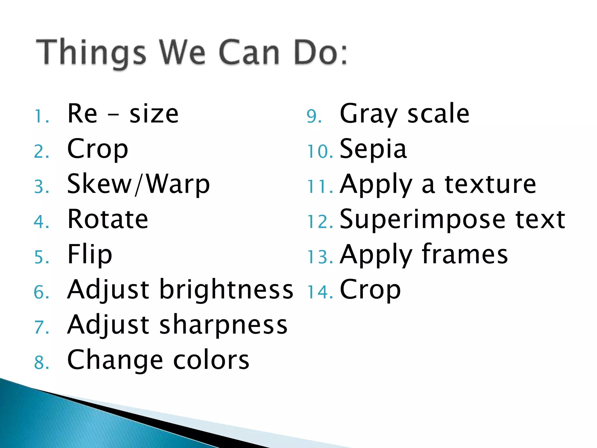 1. Re – size
2. Crop
3. Skew/Warp
4. Rotate
5. Flip
6. Adjust brightness
7. Adjust sharpness
8. Change colors
9. Gray scale
10. Sepia
11. Apply a texture
12. Superimpose text
13. Apply frames
14. Crop
 