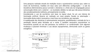 Uma pesquisa realizada através de medições locais e questionários concluiu que, sobre os
níveis de iluminância, medidos em duas salas com diferentes configurações – a sala da
Assistência Administrativa possui corredor e divisórias e a Ante-sala da Congregação possui
comunicação direta com o exterior – os resultados obtidos na sala que não possui divisórias
são consideravelmente melhores, principalmente no verão.
Considerando o uso de escritórios com base no layout atual, há um uso intenso de
iluminação artificial. Deveria ser realizado um novo projeto, focado na setorização –
iluminação direta onde é necessário e mais fraca nos corredores, por exemplo.
A readequação das divisórias é extremamente necessária, possibilitando a entrada de luz e
ventilação natural pelas fachadas sul e norte. É também necessário conscientizar os
funcionários quando ao uso das persianas, luz artificial e ar condicionado. Com algumas
mudanças é possível minimizar o uso desses equipamentos, diminuindo assim os gastos
energéticos.
Contextualização
 