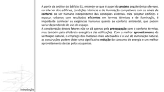 Introdução
A partir da análise do Edifício E1, entende-se que é papel do projeto arquitetônico oferecer,
no interior dos edifícios, condições térmicas e de iluminação compatíveis com os níveis de
conforto do ser humano independente das condições externas. Para projetar edifícios e
espaços urbanos com resultados eficientes em termos térmicos e de iluminação, é
importante conhecer as exigências humanas quanto ao conforto ambiental, que podem
variar dependendo do uso do espaço.
A consideração desses fatores não se dá apenas pela preocupação com o conforto térmico,
mas também pela eficiência energética das edificações. Com o melhor aproveitamento da
ventilação natural, o emprego dos materiais mais adequados e o uso de iluminação natural,
as construções podem obter uma significativa redução do consumo de energia e um melhor
aproveitamento destas pelos ocupantes.
 