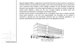 Contextualização
Segundo Segawa (2001), o engenheiro carioca Paulo de Sá foi um dos primeiros a introduzir o
Conforto Térmico nas discussões de projeto, assim como Ernesto Mange, que se preocupava
com a coerência entre estética e clima. Mange é também um dos principais autores que
discutem essas questões, e fez várias experimentações em suas obras, inclusive no objeto de
estudo deste trabalho, o Bloco E1. Por isso o projeto original do prédio conta com
mecanismos que favorecem a ventilação e iluminação naturais.
Conforto Visual consiste na quantidade de luz e condições visuais para a máxima precisão
visual (cada ambiente e uso com uma especialidade). Na concepção de um projeto é
necessária a garantia de uma iluminação suficiente para um ambiente agradável e, se
possível, aproveitando da iluminação natural que é mais agradável aos olhos.
 